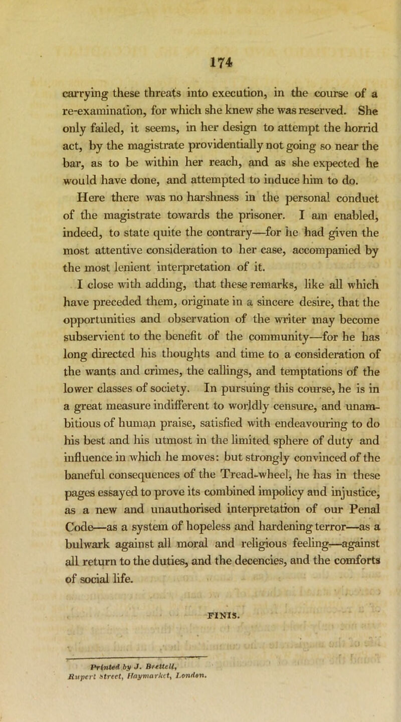 carrying these threats into execution, in the course of a re-examination, for which she knew she was reserved. She only failed, it seems, in her design to attempt the horrid act, by the magistrate providentially not going so near the bar, as to be within her reach, and as she expected he would have done, and attempted to induce him to do. Here there was no harshness in the personal conduct of the magistrate towards the prisoner. I am enabled, indeed, to state quite the contrary—for he had given the most attentive consideration to her case, accompanied by the most lenient interpretation of it. I close with adding, that these remarks, like all which have preceded them, originate in a sincere desire, that the opportunities and observation of the writer may become subservient to the benefit of the community—for he has long directed his thoughts and time to a consideration of the wants and crimes, the callings, and temptations of the lower classes of society. In pursuing this course, he is in a great measure indifferent to worldly censure, and unam- bitious of humati praise, satisfied with endeavouring to do his best and his utmost in the limited sphere of duty and influence in which he moves: but strongly convinced of the baneful consequences of the Tread-wheel, he has in these pages essayed to prove its combined impolicy and injustice, as a new and unauthorised interpretation of our Penal Code—as a system of hopeless and hardening terror—as a bulwark against all moral and religious feeling-—against all return to the duties, and the decencies, and the comforts of social life. FINIS. Printed by «/• SreUtll^ Ruycrt Atrcet, Hayv\arkct^ London,