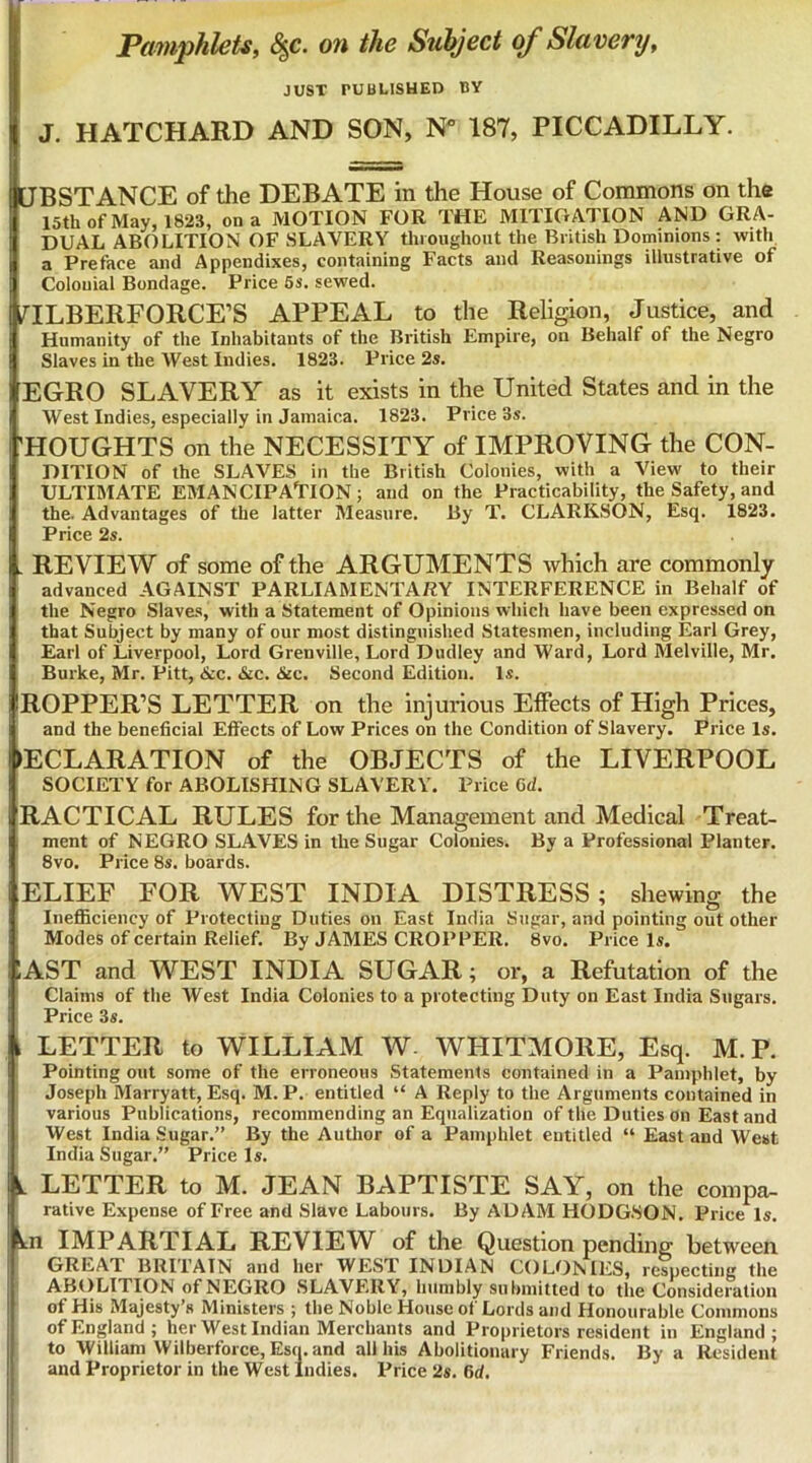 Pamphlets, 8^c. on the Subject of Slavery, JUST PUBLISHED BY J. HATCHARD AND SON, N 187, PICCADILLY. tTBSTANCE of the DEBATE in the House of Commons on the 15th of May, 1823, on a MOTION FOR THE MITIGATION AND GRA- DUAL ABOLITION OF SLAVERY tliioughout the British Dominions : with a Preface and Appendixes, containing Facts and Reasonings illustrative of Colonial Bondage. Price 6s. sewed. ILBERFORCE’S APPEAL to the Religion, Justice, and Humanity of the Inhabitants of the British Empire, on Behalf of the Negro Slaves in the West Indies. 1823. Price 2s. EGRO SLAVERY as it exists in the United States and in the West Indies, especially in Jamaica. 1823. Price 3s. 'HOUGHTS on the NECESSITY of IMPROVING the CON- DITION of the SLAVES in the British Colonies, with a View to their ULTIMATE EMANCIPAUON; and on the Practicability, the Safety, and the. Advantages of the latter Measure. By T. CLARKSON, Esq. 1823. Price 2s. . REVIEW of some of the ARGUMENTS which are commonly advanced AGAINST PARLIAMENTARY INTERFERENCE in Behalf of the Negro Slaves, with a Statement of Opinions which have been expressed on that Subject by many of our most distinguished Statesmen, including Earl Grey, Earl of Liverpool, Lord Grenville, Lord Dudley and Ward, Lord Melville, Mr. Burke, Mr. Pitt, &c. «S£C. &c. Second Edition. Is. ROPPER’S LETTER on the injurious Effects of High Prices, and the beneficial Effects of Low Prices on the Condition of Slavery. Price Is. DECLARATION of the OBJECTS of the LIVERPOOL SOCIETY for ABOLISHING SLAVERY. Price 6d. RACTICAL RULES for the Management and Medical Treat- ment of NEGRO SLAVES in the Sugar Colonies. By a Professional Planter. 8vo. Price 8s. boards. ELIEF FOR WEST INDIA DISTRESS; shewing the Inefiiciency of Protecting Duties on East India Sugar, and pointing out other Modes of certain Relief. By JAMES CROPPER. 8vo. Price Is. lAST and WEST INDIA SUGAR; or, a Refutation of the Claims of the West India Colonies to a protecting Duty on East India Sugars. Price 3s. , LETTER to WILLIAM W. WHITMORE, Esq. M.P. Pointing out some of the erroneous Statements contained in a Pamphlet, by i Joseph Marryatt, Esq. M.P. entitled “ A Reply to the Arguments contained in various Publications, recommending an Equalization of the Duties on East and I West India Sugar.” By the Author of a Pamphlet entitled “ East and West India Sugar.” Price Is. V LETTER to M. JEAN BAPTISTE SAY, on the compa- rative Expense of Free and Slave Labours. By ADAM HODG.SON. Price Is. kn IMPARTIAL REVIEW^ of the Question pending between GREAT BRITAIN and her WEST INDIAN COLONIES, respecting the ABOLITION of NEGRO SLAVERY, humbly submitted to the Consideration of His Majesty’s Ministers ; the Noble House of Lords and Honourable Commons of England; her West Indian Merchants and Proprietors resident in England; to William Wilberforce, Esq. and all his Abolitionary Friends. By a Resident and Proprietor in the West Indies. Price 2s. 6d.