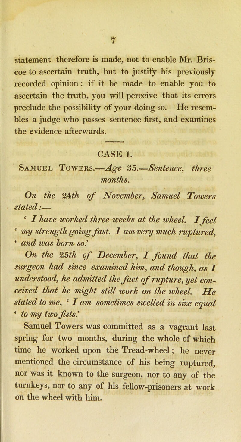 statement therefore is made, not to enable Mr. Bris- coe to ascertain truth, but to justify his previously recorded opinion: if it be made to enable you to ascertain the truth, you will perceive that its errors preclude the possibility of your doing so. He resem- bles a judge who passes sentence first, and examines the evidence afterwards. CASE 1. Samuel Towers.—Age 35.—Sentence, three months. On the 2kth of November, Samuel Towers stated:— * I have worhed three weeks at the wheel. I feel ‘ my strength going fast. 1 am very much ruptured, * and was born so’ On the 25th of December, I found that the surgeon had since examined him, and though, as I understood, he admitted the fact of rupture, yet con- ceived that he might still work on the wheel. He stated to me, ‘ I am sometimes swelled in size equal ‘ to my two fsts.’ Samuel Towers was committed as a vagrant last spring for two months, during the whole of which time he worked upon the Tread-wheel; he never mentioned the circumstance of his being ruptured, nor was it known to the surgeon, nor to any of the turnkeys, nor to any of his fellow-prisoners at work on the wheel with him.