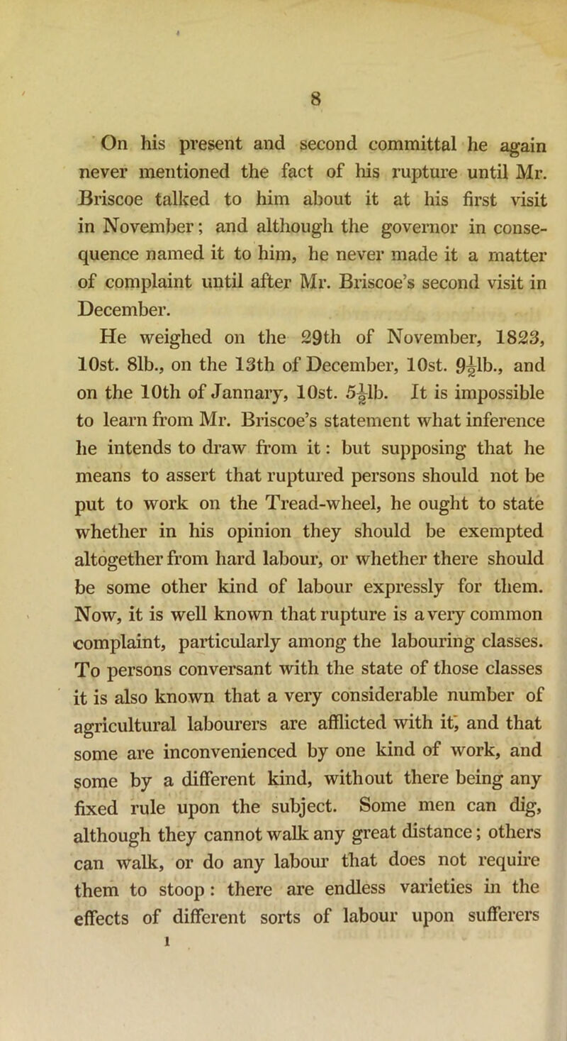 On his present and second committal he again never mentioned the fact of his rupture until Mr. Briscoe talked to him about it at his first visit in November; and although the governor in conse- quence named it to him, he never made it a matter of complaint until after Mr. Briscoe’s second visit in December. He weighed on the 29th of November, 1823, lOst. 81b., on the 13th of December, lOst. 9^1b., and on the 10th of January, lOst. 5^1b. It is impossible to learn from Mr. Briscoe’s statement what inference he intends to draw from it: but supposing that he means to assert that ruptured persons should not be put to work on the Tread-wheel, he ought to state whether in his opinion they should be exempted altogether from hard labour, or whether there should be some other kind of labour expressly for them. Now, it is well known that rupture is a very common complaint, particularly among the labouring classes. To persons conversant with the state of those classes it is also known that a very considerable number of agricultural labourers are afflicted with if, and that some are inconvenienced by one kind of work, and some by a different kind, without there being any fixed rule upon the subject. Some men can dig, although they cannot walk any great distance; others can walk, or do any labour that does not require them to stoop : there are endless varieties in the effects of different sorts of labour upon sufferers i