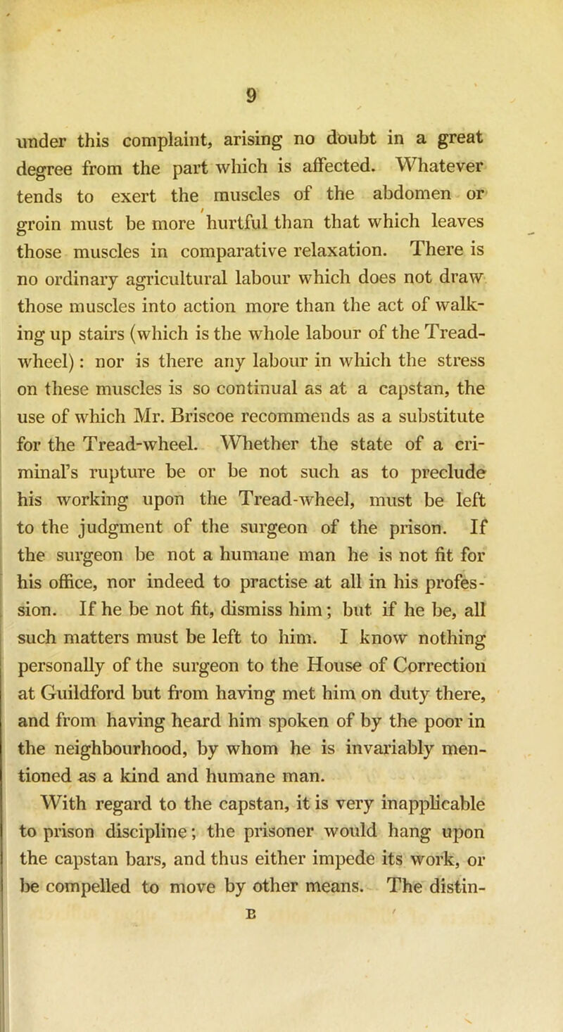 under this complaint, arising no doubt in a great degree from the part which is affected. Whatever tends to exert the muscles of the abdomen or groin must be more hurtful than that which leaves those muscles in comparative relaxation. There is no ordinary agricultural labour which does not draw those muscles into action more than the act of walk- ing up stairs (which is the whole labour of the Tread- wheel) : nor is there any labour in which the stress on these muscles is so continual as at a capstan, the use of which Mr. Briscoe recommends as a substitute for the Tread-wheel. Whether the state of a cri- minafs rupture be or be not such as to preclude his working upon the Tread-wheel, must be left to the judgment of the surgeon of the prison. If the surgeon be not a humane man he is not fit for his office, nor indeed to practise at all in his profes- sion. If he be not fit, dismiss him; but if he be, all such matters must be left to him. I know nothing personally of the surgeon to the House of Correction at Guildford but from having met him on duty there, and from having heard him spoken of by the poor in the neighbourhood, by whom he is invariably men- tioned as a kind and humane man. With regard to the capstan, it is very inapplicable to prison discipline; the prisoner would hang upon the capstan bars, and thus either impede its work, or be compelled to move by other means. The distin- B