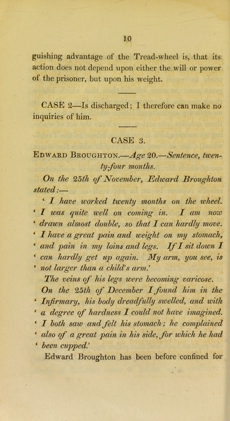 guishing advantage of the Tread-wheel is, that its action does not depend upon either the will or power of the prisoner, but upon his weight. CASE 2—Is discharged; I therefore can make no inquiries of him. CASE 3. Edward Broughton.—Age 20.—Sentence, twen- ty-four months. On the %5th of November, Edward Broughton stated:— ‘ I have worked twenty months on the wheel. * I was quite well on coming in. I am now * drawn almost double, so that I can hardly move. * I have a great pain and weight on my stomach, * and pain in my loins and legs. If I sit down I 1 can hardly get up again. My arm, you see, is * not larger than a child’s arm' The veins of his legs were becoming varicose. On the %5th of December I found him in the * Infirmary, his body dreadfully swelled, and with * a degree of hardness I could not have imagined. ‘ I both saw and felt his stomach; he complained * also of a great pain in his side, for which he had * been cupped' Edward Broughton has been before confined for