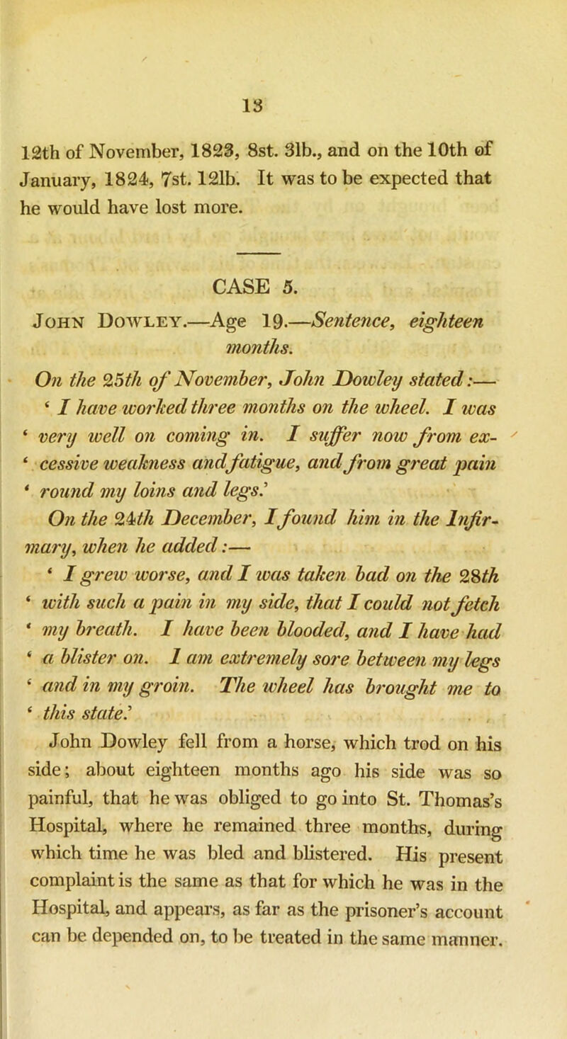 12th of November, 1823, 8st. 31b., and on the 10th of January, 1824, 7st. 121b. It was to be expected that he would have lost more. CASE 5. John Dowley.—Age 19-—Sentence, eighteen months. On the %5th of November, John Dowley stated:— ‘ I have worked three months on the wheel. I was * very well on coming in. I suffer now from ex- ‘ cessive weakness andfatigue, and from great pain * round my loins and legs.' On the Qkth December, Ifound him in the Infir- mary, when he added:— ‘ I grew worse, and I ivas taken bad on the 28th ‘ with such a pain in my side, that I coidd not fetch * my breath. I have been blooded, and I have had * a blister on. 1 am extremely sore between my legs ‘ and in my groin. The wheel has brought me to * this state.' John Dowley fell from a horse, which trod on his side; about eighteen months ago his side was so painful, that he was obliged to go into St. Thomas’s Hospital, where he remained three months, during which time he was bled and blistered. His present complaint is the same as that for which he was in the Hospital, and appears, as far as the prisoner’s account can be depended on, to be treated in the same manner.