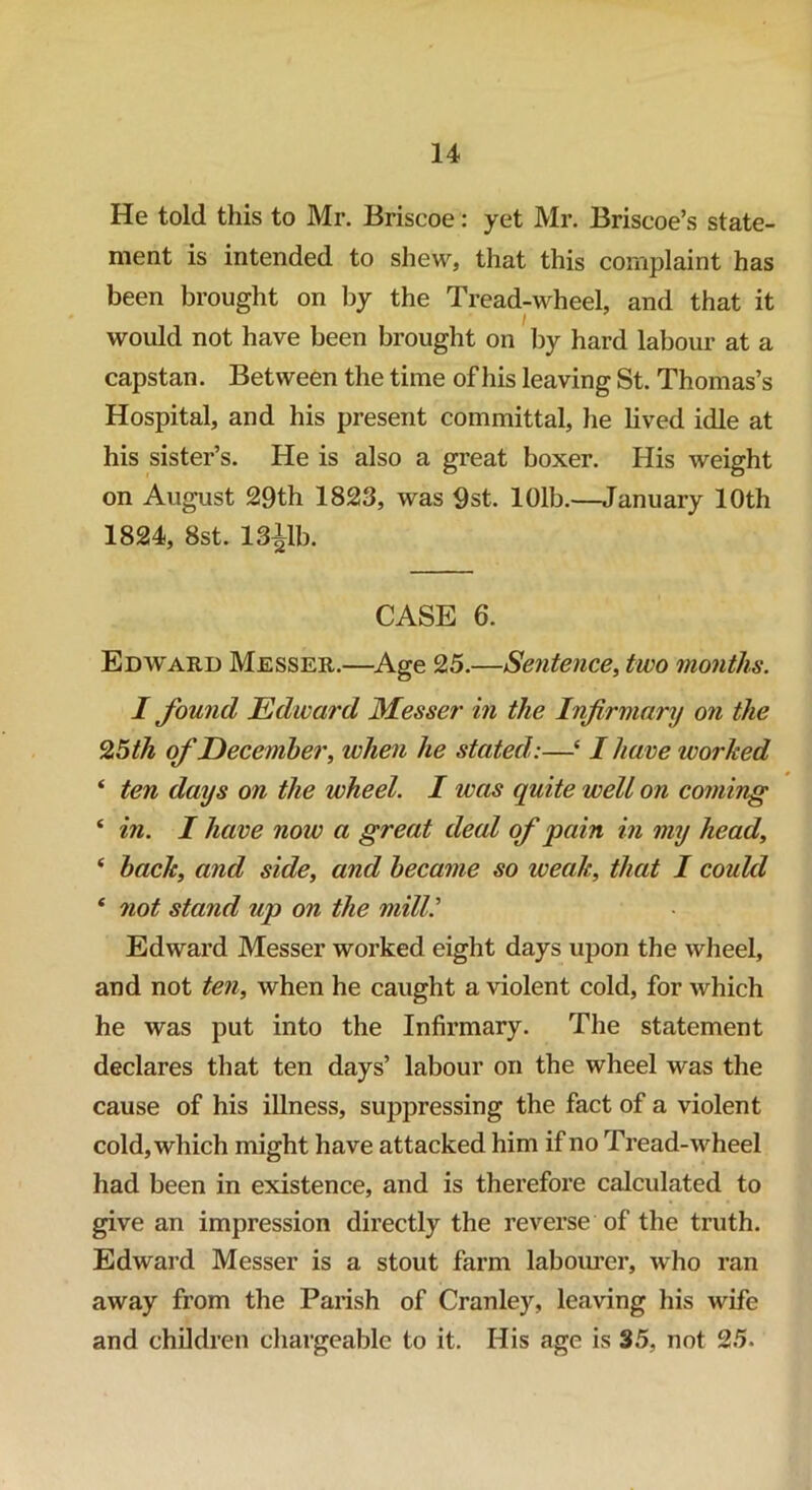 He told this to Mr. Briscoe: yet Mr. Briscoe’s state- ment is intended to shew, that this complaint has been brought on by the Tread-wheel, and that it would not have been brought on by hard labour at a capstan. Between the time of his leaving St. Thomas’s Hospital, and his present committal, he lived idle at his sister’s. He is also a great boxer. His weight on August 29th 1823, was 9st. 101b.—January 10th 1824, 8st. 13llb. CASE 6. Edward Messer.—Age 25.—Sentence, two months. I found Edward Messer in the Infirmary on the 2,5 th of December, when he stated:—e I have worked ‘ ten days on the wheel. I was quite well on coming ‘ in. I have now a great deal of pain in my head, ‘ back, and side, and became so weak, that I could 4 not stand up on the mill.' Edward Messer worked eight days upon the wheel, and not ten, when he caught a violent cold, for which he was put into the Infirmary. The statement declares that ten days’ labour on the wheel was the cause of his illness, suppressing the fact of a violent cold, which might have attacked him if no Tread-wheel had been in existence, and is therefore calculated to give an impression directly the reverse of the truth. Edward Messer is a stout farm labourer, who ran away from the Parish of Cranley, leaving his wife and children chargeable to it. His age is 35, not 25.