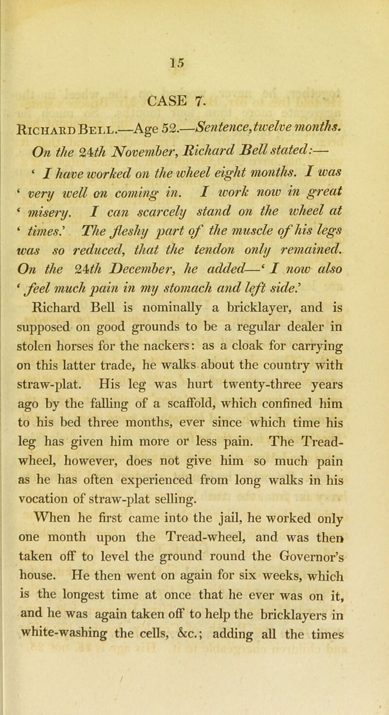 CASE 7. Richard Bell.—Age 52.—Sentence .twelve months. On the Q^th November, Richard JBell stated:— ‘ I have worked on the wheel eight months. I was ‘ very well on coming in. I work noiv in great ‘ misery. I can scarcely stand on the wheel at * times? The fleshy part of the muscle of his legs was so reduced, that the tendon only remained. On the %kth December, he added—‘ I now also 1 feel much pain in my stomach and left side? Richard Bell is nominally a bricklayer, and is supposed on good grounds to be a regular dealer in stolen horses for the nackers: as a cloak for carrying on this latter trade, he walks about the country with straw-plat. His leg was hurt twenty-three years ago by the falling of a scaffold, which confined him to his bed three months, ever since which time his leg has given him more or less pain. The Tread- wheel, however, does not give him so much pain as he has often experienced from long walks in his vocation of straw-plat selling. When he first came into the jail, he worked only one month upon the Tread-wheel, and was then taken off to level the ground round the Governor’s house. He then went on again for six weeks, which is the longest time at once that he ever was on it, and he was again taken off to help the bricklayers in white-washing the cells, &c.; adding all the times /