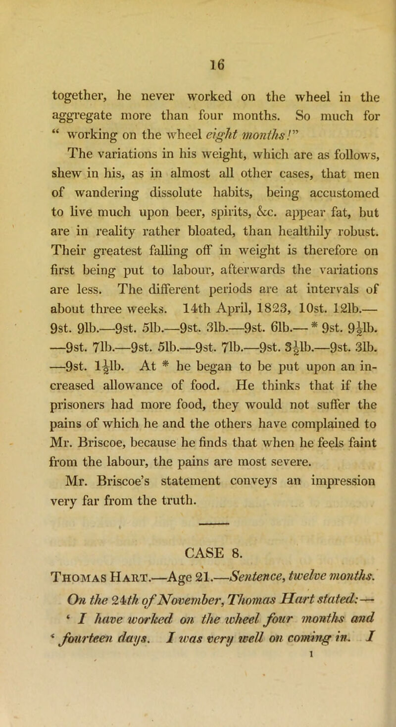 together, he never worked on the wheel in the aggregate more than four months. So much for “ working on the wheel eight months/” The variations in his weight, which are as follows, shew in his, as in almost all other cases, that men of wandering dissolute habits, being accustomed to live much upon beer, spirits, &c. appear fat, hut are in reality rather bloated, than healthily robust. Their greatest falling off in weight is therefore on first being put to labour, afterwards the variations are less. The different periods are at intervals of about three weeks. 14th April, 1823, lOst. 121b.— 9st. 91b.—9st. 51b.—9st. 31b.—9st. 61b.— * 9st. 9^1b. —9st. 71b.—9st. 51b.—9st. 71b.—9st. 3^1b.—9st. 31b. —9st. l^lb. At * he began to be put upon an in- creased allowance of food. He thinks that if the prisoners had more food, they would not suffer the pains of which he and the others have complained to Mr. Briscoe, because he finds that when he feels faint from the labour, the pains are most severe. Mr. Briscoe’s statement conveys an impression very far from the truth. CASE 8. * Thomas Hart.—Age 21.—Sentence, twelve months. On the Qkth of November, Thomas Hart stated:— * I have worked on the ivheel four months and * fourteen days. I was very well on coming in. I