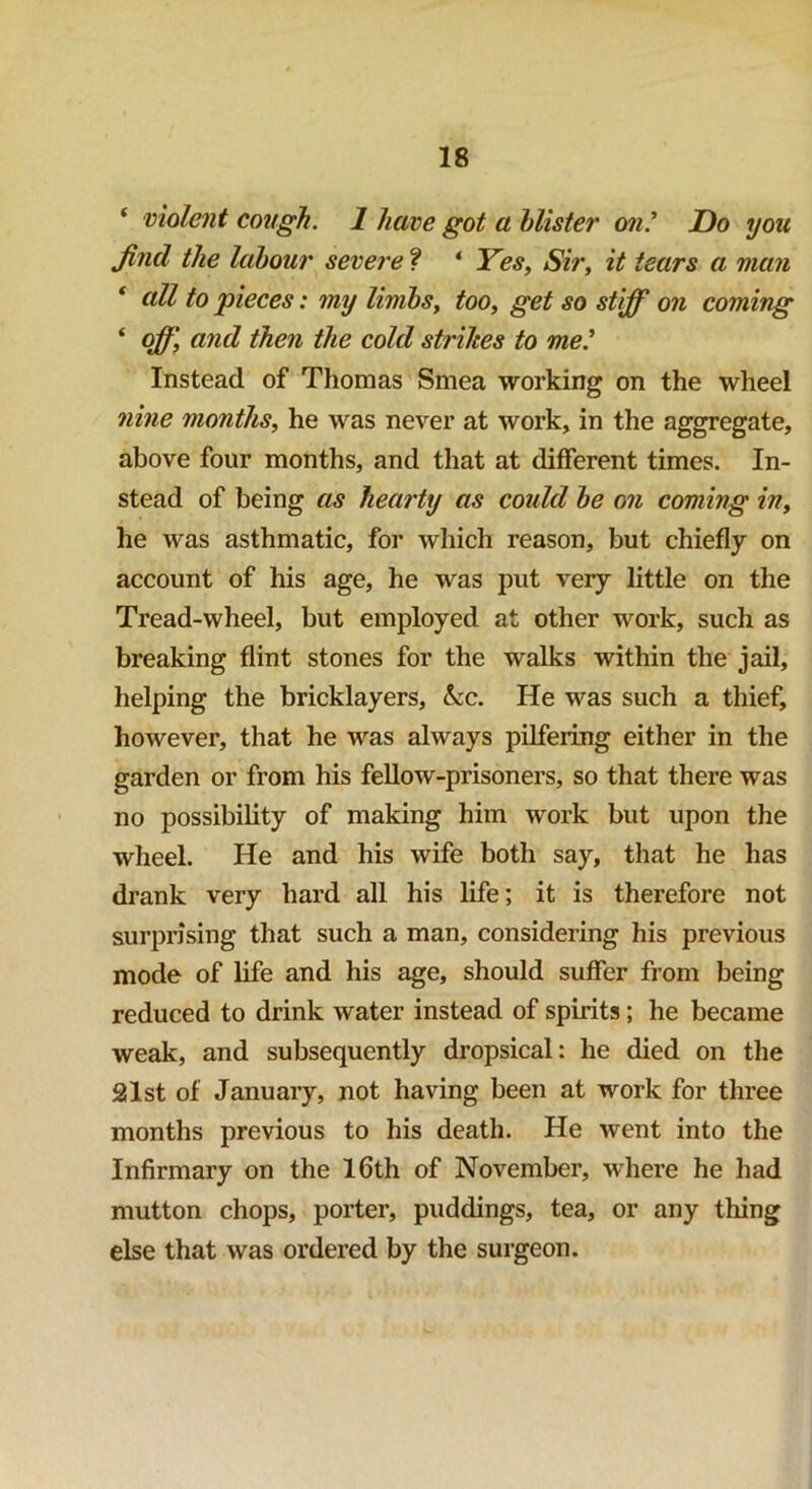 ‘ violent cough. 1 have got a blister on.’ Do you find the labour severe ? * Yes, Sir, it tears a man * ull to pieces: my limbs, too, get so stiff on coming * off, and then the cold strihes to me.’ Instead of Thomas Smea working on the wheel nine months, he was never at work, in the aggregate, above four months, and that at different times. In- stead of being as hearty as could be on coming in, he was asthmatic, for which reason, but chiefly on account of his age, he was put very little on the Tread-wheel, but employed at other work, such as breaking flint stones for the walks within the jail, helping the bricklayers, &ic. He was such a thief, however, that he was always pilfering either in the garden or from his fellow-prisoners, so that there was no possibility of making him work but upon the wheel. He and his wife both say, that he has drank very hard all his life; it is therefore not surprising that such a man, considering his previous mode of life and his age, should suffer from being reduced to drink water instead of spirits; he became weak, and subsequently dropsical: he died on the 2lst of January, not having been at work for three months previous to his death. He went into the Infirmary on the 16th of November, where he had mutton chops, porter, puddings, tea, or any thing else that was ordered by the surgeon.