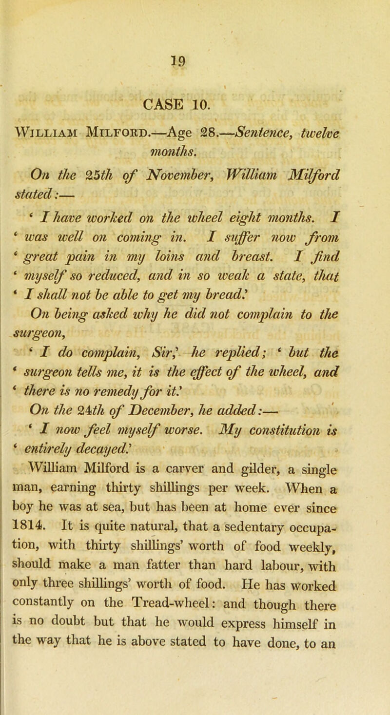 CASE 10. William Milford.—Age 28.—Sentence, twelve months. On the 25th of November, William Milford stated:— ‘ I have worked on the ivheel eight months. I * was well on coming in. I suffer now from ‘ great jpain in my loins and breast. I find ‘ myself so reduced, and in so weak a state, that * I shall not be able to get my breadl On being asked why he did not complain to the surgeon, i I do complain, Sir] he replied; * but the * surgeon tells me, it is the effect of the wheel, and * there is no remedy for it.' On the 24nth of December, he added:— ‘ I now feel myself worse. My constitution is ‘ entirely decayed William Milford is a carver and gilder, a single man, earning thirty shillings per week. When a boy he was at sea, but has been at home ever since 1814. It is quite natural, that a sedentary occupa- tion, with thirty shillings’ worth of food weekly, should make a man fatter than hard labour, with only three shillings’ worth of food. He has worked constantly on the Tread-wheel: and though there is no doubt but that he would express himself in the way that he is above stated to have done, to an