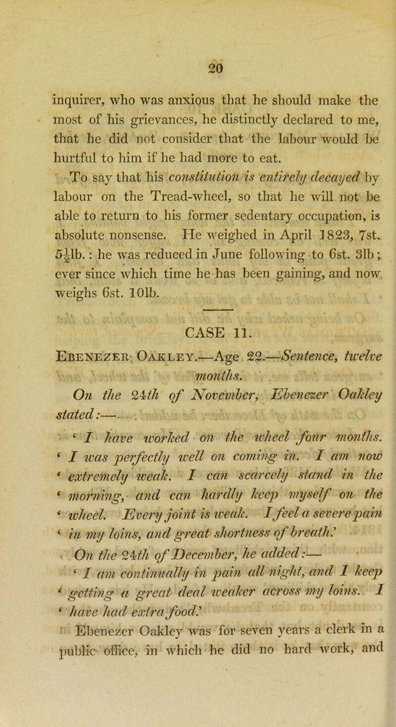 inquirer, who was anxious that he should make the most of his grievances, he distinctly declared to me, that he did not consider that the labour would he hurtful to him if he had more to eat. To say that his constitution is entirely decayed by labour on the Tread-wheel, so that he will not be able to return to his former sedentary occupation, is absolute nonsense. He weighed in April 1823, 7st. 5ijdb.: he was reduced in June following to 6st. 31b; ever since which time he has been gaining, and now weighs 6st. 101b. CASE 11. Ebenezer Oakley.—Age 22.—Sentence, twelve months. On the 24;th of November, Ebenezer Ocddey stated:— * I have worked on the ivheel four months. ‘ I was perfectly well on coming in. I am now 1 extremely weak. I can scarcely stand in the ‘ morning, and can hardly keep myself on the * wheel. Every joint is weak. I feel a severe pain ‘ in my loins, and great shortness of breath.’ On the Hkth of December, he added:— ‘ I am continually in pain all night, and 1 keep ‘ getting a great deed weaker across my loins. I * have had. extra food.' Ebenezer Oakley was for seven years a clerk in a public office, in which he did no hard work, and