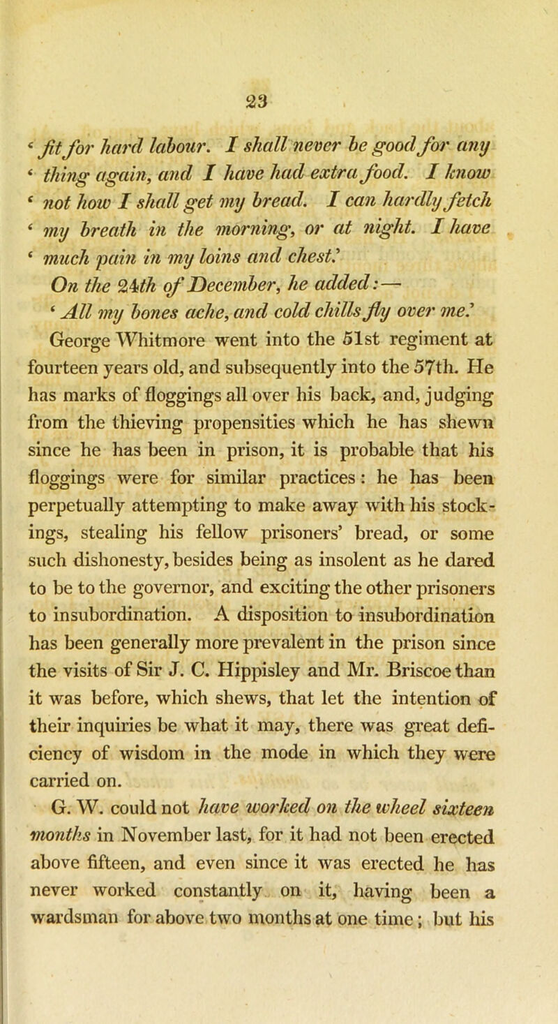 e fit for hat'd labour. I shall never be good for any ‘ thing again, and I have had extra food. I know ‘ not how I shall get my bread. I can hardly fetch * my breath in the morning, or at night. I have ‘ much pain in my loins and chest.' On the 2kth of December, he added:—- ‘ All my bones ache, and cold chills fly over me.' George Whitmore went into the 51st regiment at fourteen years old, and subsequently into the 57th. He has marks of floggings all over his back, and, judging from the thieving propensities which he has shewn since he has been in prison, it is probable that his floggings were for similar practices: he has been perpetually attempting to make away with his stock- ings, stealing his fellow prisoners’ bread, or some such dishonesty, besides being as insolent as he dared to be to the governor, and exciting the other prisoners to insubordination. A disposition to insubordination has been generally more prevalent in the prison since the visits of Sir J. C. Hippisley and Mr. Briscoe than it was before, which shews, that let the intention of their inquiries be what it may, there was great defi- ciency of wisdom in the mode in which they were carried on. G. W. could not have worked on the wheel sixteen months in November last, for it had not been erected above fifteen, and even since it was erected he lias never worked constantly on it, having been a wardsman for above two months at one time; but his