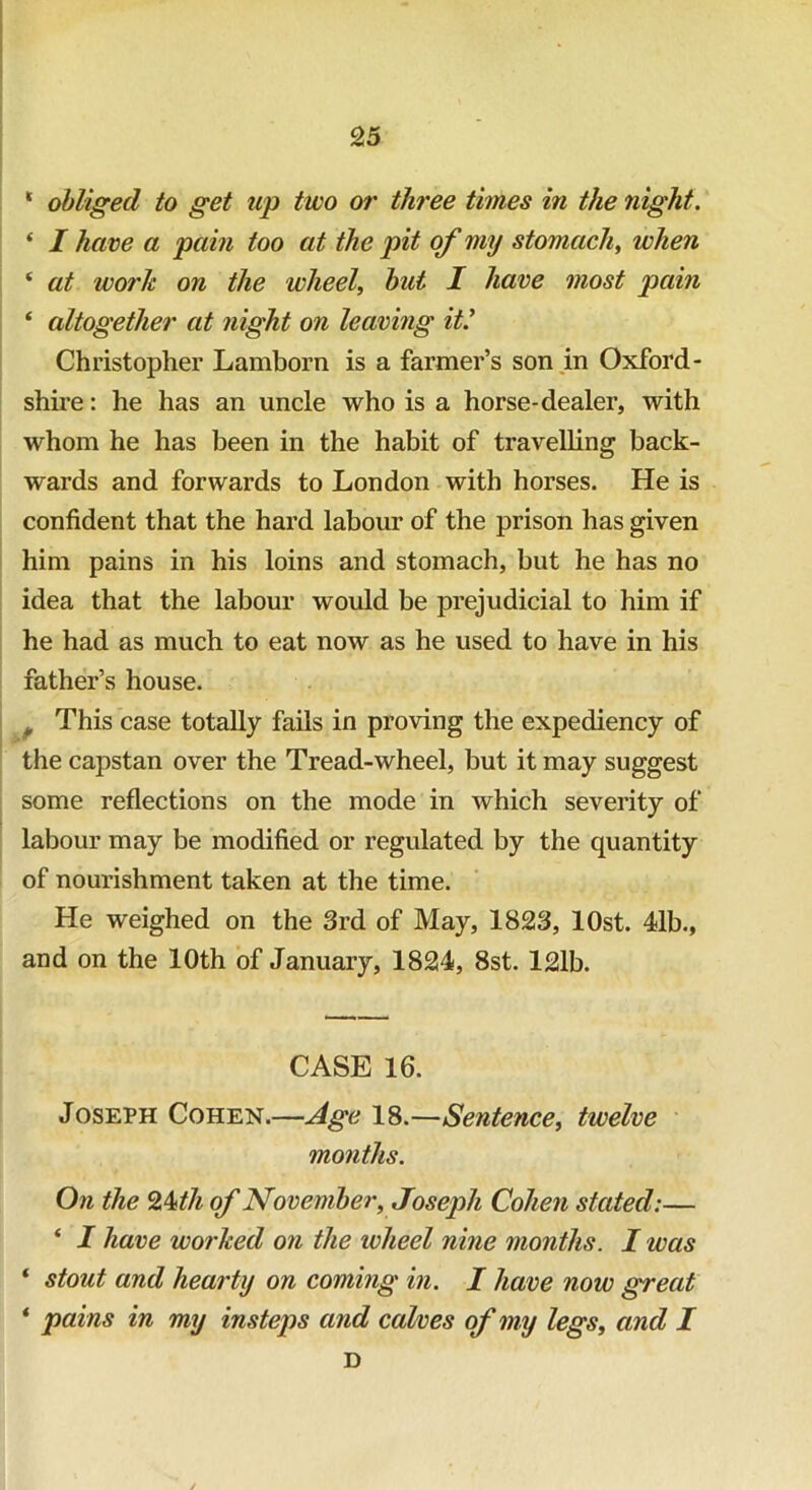 ‘ obliged to get up two or three times in the night. ‘ I ha ve a pain too at the pit of my stomach, when ‘ at work on the wheel, but I have most pain ‘ altogether at night on leaving it.’ Christopher Lamborn is a farmer’s son in Oxford- shire: he has an uncle who is a horse-dealer, with whom he has been in the habit of travelling back- wards and forwards to London with horses. He is confident that the hard labour of the prison has given him pains in his loins and stomach, but he has no idea that the labour would be prejudicial to him if he had as much to eat now as he used to have in his father’s house. „ This case totally fails in proving the expediency of the capstan over the Tread-wheel, but it may suggest some reflections on the mode in which severity of labour may be modified or regulated by the quantity of nourishment taken at the time. He weighed on the 3rd of May, 1823, lOst. 41b., and on the 10th of January, 1824, 8st. 121b. CASE 16. Joseph Cohen.—Age 18.—Sentence, twelve months. On the 24th of November, Joseph Cohen stated:— ‘ I have worked on the wheel nine months. I was * stout and hearty on coming in. I have now great * pains in my insteps and calves of my legs, and I D