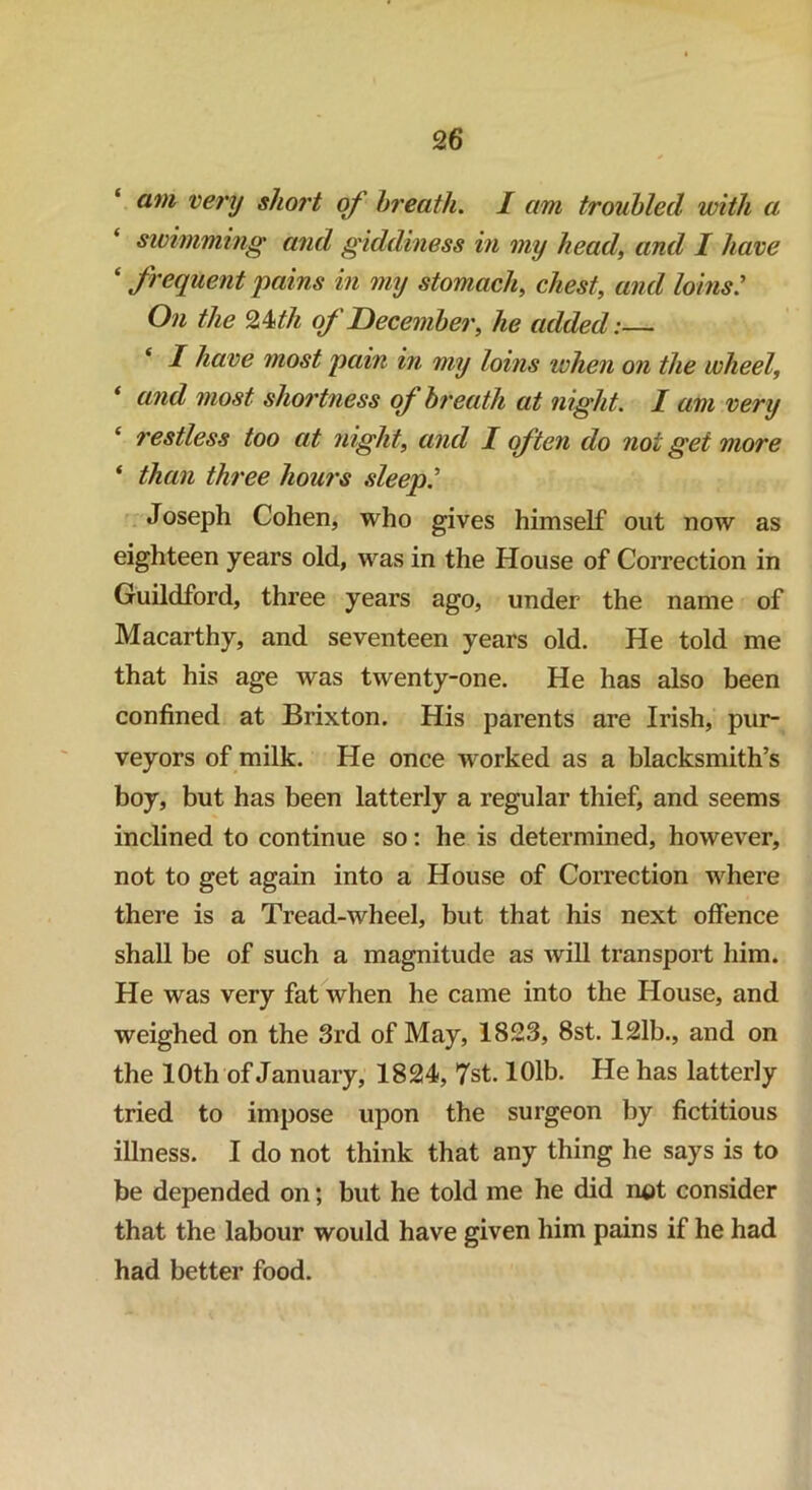 am very short of breath. I am troubled with a. ‘ swimming and giddiness in my head, and I have ‘ frequent pains in my stomach, chest, and loins: On the Qkth of December, he added:— I have most pain in my loins when on the wheel, * and most shortness of breath at night. I am very ‘ restless too at night, and I often do not get more * than three hours sleep? Joseph Cohen, who gives himself out now as eighteen years old, was in the House of Correction in Guildford, three years ago, under the name of Macarthy, and seventeen years old. He told me that his age was twenty-one. He has also been confined at Brixton. His parents are Irish, pur- veyors of milk. He once worked as a blacksmith’s boy, but has been latterly a regular thief, and seems inclined to continue so: he is determined, however, not to get again into a House of Correction where there is a Tread-wheel, but that his next offence shall be of such a magnitude as will transport him. He was very fat when he came into the House, and weighed on the 3rd of May, 1823, 8st. 121b., and on the 10th of January, 1824, 7st. 101b. He has latterly tried to impose upon the surgeon by fictitious illness. I do not think that any thing he says is to be depended on; but he told me he did not consider that the labour would have given him pains if he had had better food.