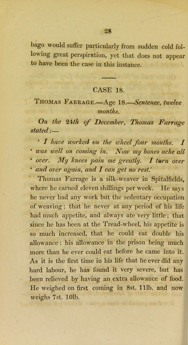 bago would suffer particularly from sudden cold fol- lowing great perspiration, yet that does not appear to have been the case in this instance. CASE 18. Thomas Farrage.—Age 18.—Sentence, twelve months. On the %4tth of December, Thomas Farrage stated:— * I have worked on the wheel four months. I ‘ was well on coming in. Now my bones ache all ( over. My knees pain me greatly. I turn over ‘ and over again, and I can get no rest.’ Thomas Farrage is a silk-weaver in Spitalfields, where he earned eleven shillings per week. He sajs he never had any work but the sedentary occupation of weaving; that he never at any period of his life had much appetite, and always ate very little; that since he has been at the Tread-wheel, his appetite is so much increased, that he could eat double his allowance: his allowance in the prison being much more than he ever could eat before he came into it. As it is the first time in his life that he ever did any hard labour, he has found it very severe, but has been relieved by having an extra allowance of food. He weighed on first coming in 8st. 111b. and now weighs 7st. 101b.