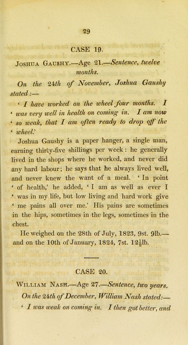 CASE 19. Joshua Gaushy.—Age 21.—Sentence, twelve months. On the Mth of November, Joshua Gaushy stated:— « I have worhed on the wheel four months. I « was very well in health on coming in. I am now ‘ so weah, that I am often ready to drop off the * wheel Joshua Gaushy is a paper hanger, a single man, earning thirty-five shillings per week: he generally lived in the shops where he worked, and never did any hard labour; he says that he always lived well, and never knew the want of a meal. ‘ In point ‘ of health,’ he added, 4 I am as well as ever I ‘ was in my life, but low living and hard work give ‘ me pains all over me.’ His pains are sometimes in the hips, sometimes in the legs, sometimes in the chest. He weighed on the 28th of July, 1823, 9st. 91b.— and on the 10th of January, 1824, 7st. 12^1b. CASE 20. William Nash.—Age 27.—Sentence, two years. On the 24 th of December, William Nash stated:— ‘ I was weak on coming in. I then got better, and
