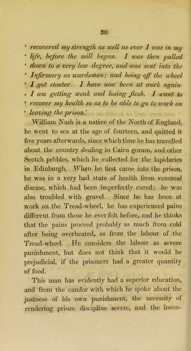 ‘ recovered my strength as well as ever 1 was in my ‘ life, before the mill began. I was then pulled ‘ down to a very low degree, and was sent into the ‘ Infirmary as wardsman; and being off the wheel ‘ I got stouter. I have now been at work again• < I am getting weak and losing flesh. 1 want to 4 recover my health so as to be able to go to work on 4 leaving the prison? William Nash is a native of the North of England, he went to sea at the age of fourteen, and quitted it five years afterwards, since which time he has travelled about the country dealing in Cairn gorum, and other Scotch pebbles, which he collected for the lapidaries in Edinburgh. When he first came into the prison, he was in a very bad state of health from venereal disease, which had been imperfectly cured; he was also troubled with gravel. Since he has been at work on the Tread-wheel, he has experienced pains different from those he ever felt before, and he thinks that the pains proceed probably as much from cold after being overheated, as from the labour of the Tread-wheel. He considers the labour as severe punishment, but does not think that it would be prejudicial, if the prisoners had a greater quantity of food. This man has evidently had a superior education, and from the candor with which he spoke about the justness of his own punishment, the necessity of rendering prison discipline severe, and the incon-