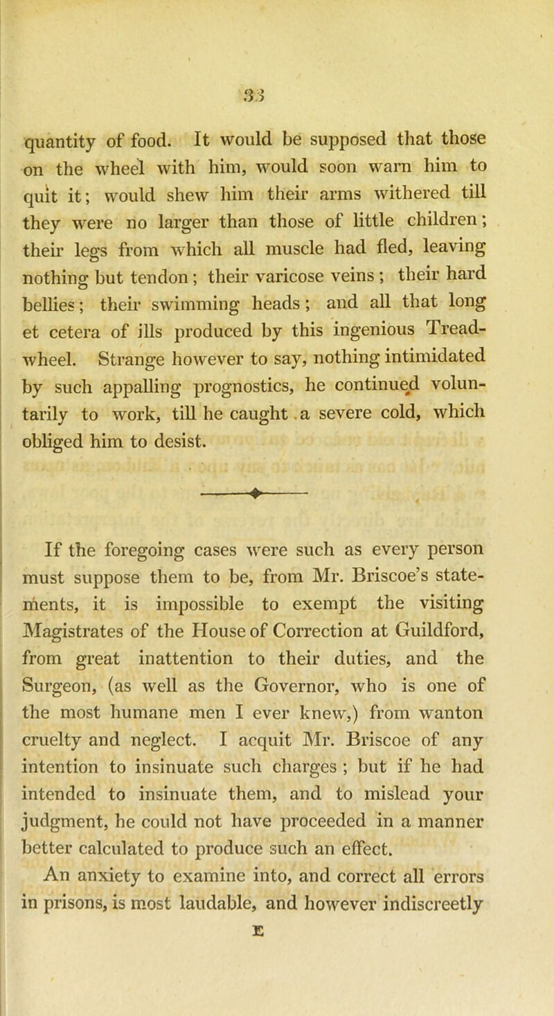 S3 quantity of food. It would be supposed that those on the wheel with him, would soon warn him to quit it; would shew him their arms withered till they were no larger than those of little children; then’ legs from which all muscle had fled, leaving nothing- hut tendon; their varicose veins; their hard bellies; their swimming heads; and all that long et cetera of ills produced by this ingenious Tread- wheel. Strange however to say, nothing intimidated by such appalling prognostics, he continue/! volun- tarily to work, till he caught. a severe cold, which obliged him to desist. ♦* If the foregoing cases were such as every person must suppose them to be, from Mr. Briscoe’s state- ments, it is impossible to exempt the visiting Magistrates of the House of Correction at Guildford, from great inattention to their duties, and the Surgeon, (as well as the Governor, who is one of the most humane men I ever knew,) from wanton cruelty and neglect. I acquit Mr. Briscoe of any intention to insinuate such charges ; but if he had intended to insinuate them, and to mislead your judgment, he could not have proceeded in a manner better calculated to produce such an effect. An anxiety to examine into, and correct all errors in prisons, is most laudable, and however indiscreetly E