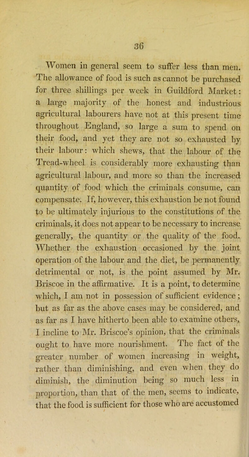 Women in general seem to suffer less than men. The allowance of food is such as cannot be purchased for three shillings per week in Guildford Market: a large majority of the honest and industrious agricultural labourers have not at this present time throughout England, so large a sum to spend on their food, and yet they are not so exhausted by their labour: which shews, that the labour of the Tread-wheel is considerably more exhausting than agricultural labour, and more so than the increased quantity of food which the criminals consume, can compensate. If, however, this exhaustion be not found to be ultimately injurious to the constitutions of the criminals, it does not appear to be necessary to increase generally, the quantity or the quality of the food. Whether the exhaustion occasioned by the joint operation of the labour and the diet, be permanently detrimental or not, is the point assumed by Mr. Briscoe in the affirmative. It is a point, to determine which, I am not in possession of sufficient evidence; but as far as the above cases may be considered, and as far as I have hitherto been able to examine others, I incline to Mr. Briscoe’s opinion, that the criminals ought to have more nourishment. The fact of the greater number of women increasing in weight, rather than diminishing, and even when they do diminish, the diminution being so much less in proportion, than that of the men, seems to indicate, that the food is sufficient for those who are accustomed