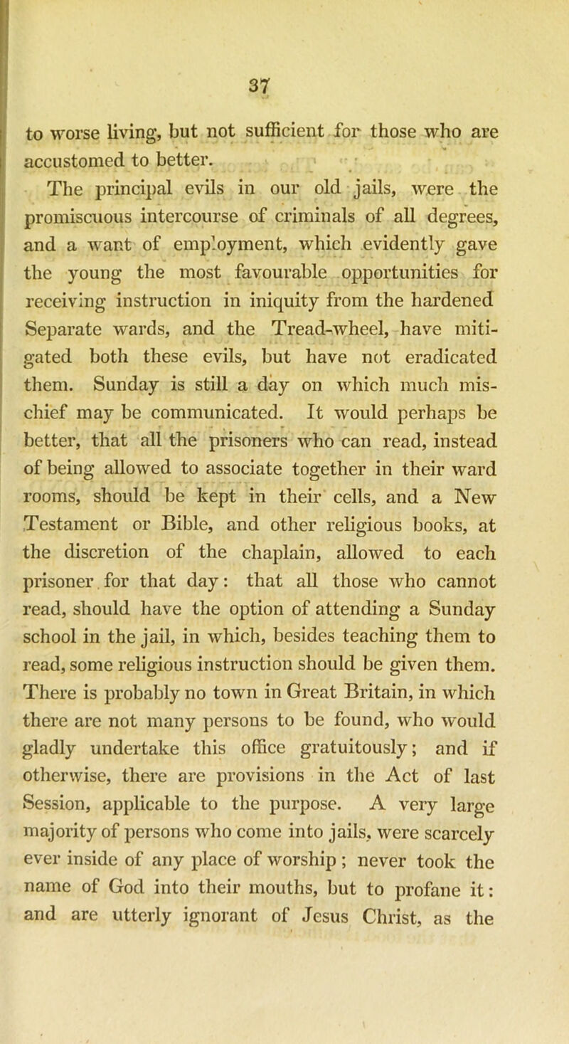 to worse living, but not sufficient for those who are accustomed to better. The principal evils in our old jails, were the promiscuous intercourse of criminals of all degrees, and a want of employment, which evidently gave the young the most favourable opportunities for receiving instruction in iniquity from the hardened Separate wards, and the Tread-wheel, have miti- gated both these evils, but have not eradicated them. Sunday is still a day on which much mis- chief may be communicated. It would perhaps be better, that all the prisoners who can read, instead of being allowed to associate together in their ward rooms, should be kept in then- cells, and a New Testament or Bible, and other religious books, at the discretion of the chaplain, allowed to each prisoner for that day: that all those who cannot read, should have the option of attending a Sunday school in the jail, in which, besides teaching them to read, some religious instruction should be given them. There is probably no town in Great Britain, in which there are not many persons to be found, who would gladly undertake this office gratuitously; and if otherwise, there are provisions in the Act of last Session, applicable to the purpose. A very large majority of persons who come into jails, were scarcely ever inside of any place of worship; never took the name of God into their mouths, but to profane it: and are utterly ignorant of Jesus Christ, as the