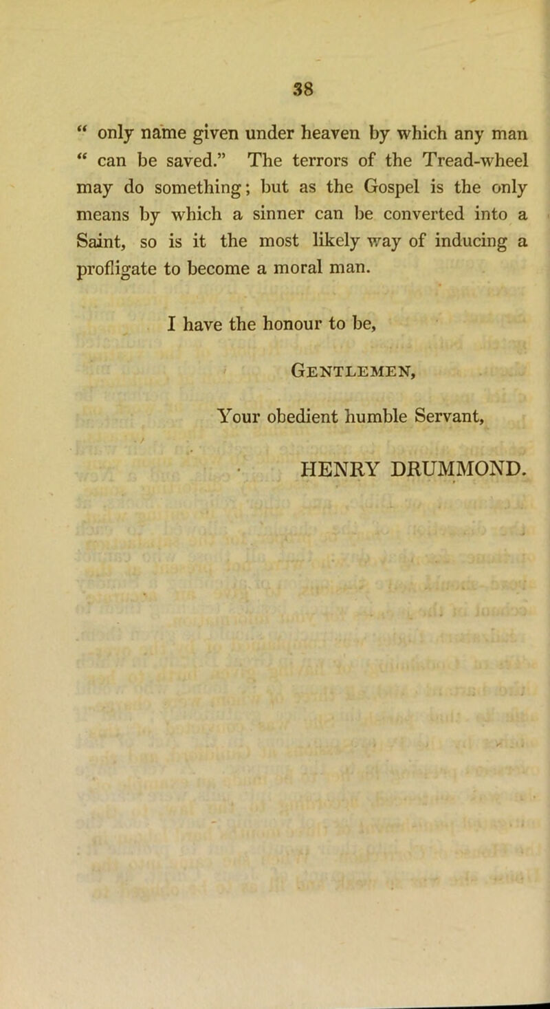 “ only name given under heaven by which any man “ can be saved.” The terrors of the Tread-wheel may do something; but as the Gospel is the only means by which a sinner can be converted into a Saint, so is it the most likely way of inducing a profligate to become a moral man. I have the honour to be, Gentlemen, Your obedient humble Servant, HENRY DRUMMOND.