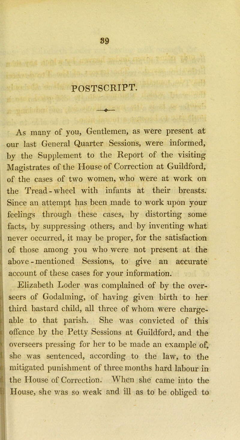 POSTSCRIPT. —♦— As many of you, Gentlemen, as were present at our last General Quarter Sessions, were informed, by the Supplement to the Report of the visiting Magistrates of the House of Correction at Guildford, of the cases of two women, who were at work on the Tread-wheel with infants at their breasts. Since an attempt has been made to work upon your feelings through these cases, by distorting some facts, by suppressing others, and by inventing what never occurred, it may be proper, for the satisfaction of those among you who were not present at the above-mentioned Sessions, to give an accurate account of these cases for your information. Elizabeth Loder was complained of by the over- seers of Godaiming, of having given birth to her third bastard child, all three of whom were charge- able to that parish. She was convicted of this offence by the Petty Sessions at Guildford, and the ■' overseers pressing for her to be made an example of, I she was sentenced, according to the law, to the £ mitigated punishment of three months hard labour in the House of Correction. When she came into the I House, she was so weak and ill as to be obliged to