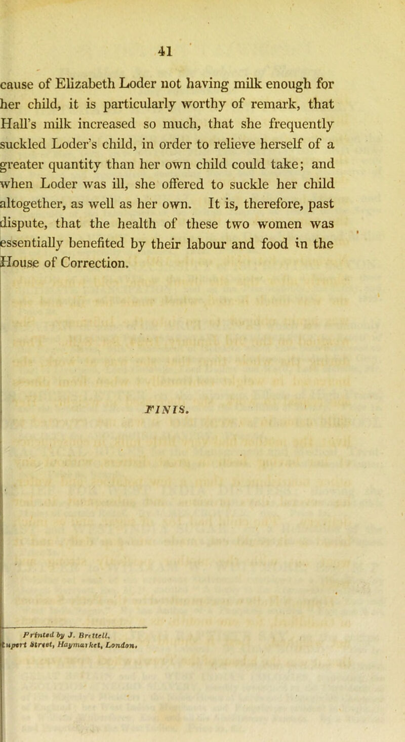 cause of Elizabeth Loder not having milk enough for her child, it is particularly worthy of remark, that Hall’s milk increased so much, that she frequently suckled Loder’s child, in order to relieve herself of a greater quantity than her own child could take; and when Loder was ill, she offered to suckle her child altogether, as well as her own. It is, therefore, past dispute, that the health of these two women was essentially benefited by their labour and food in the House of Correction. I' FINIS. Printtil by J. HritUll, It upti1 btrtet, Haymai ket, London.