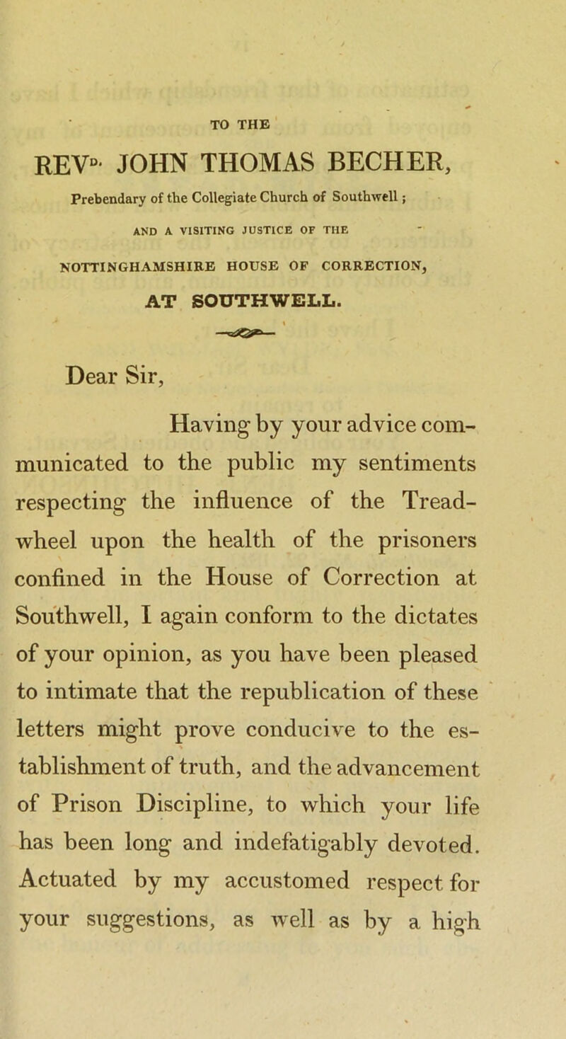 TO THE REV- JOHN THOMAS BECHER, Prebendary of the Collegiate Church of Southwell; AND A VISITING JUSTICE OF THE NOTTINGHAMSHIRE HOUSE OF CORRECTION, AT SOUTHWELL. I Dear Sir, Having by your advice com- municated to the public my sentiments respecting the influence of the Tread- w^heel upon the health of the prisoners confined in the House of Correction at Southwell, I again conform to the dictates of your opinion, as you have been pleased to intimate that the republication of these letters might prove conducive to the es- tablishment of truth, and the advancement of Prison Discipline, to which your life has been long and indefatigably devoted. Actuated by my accustomed respect for your suggestions, as well as by a high