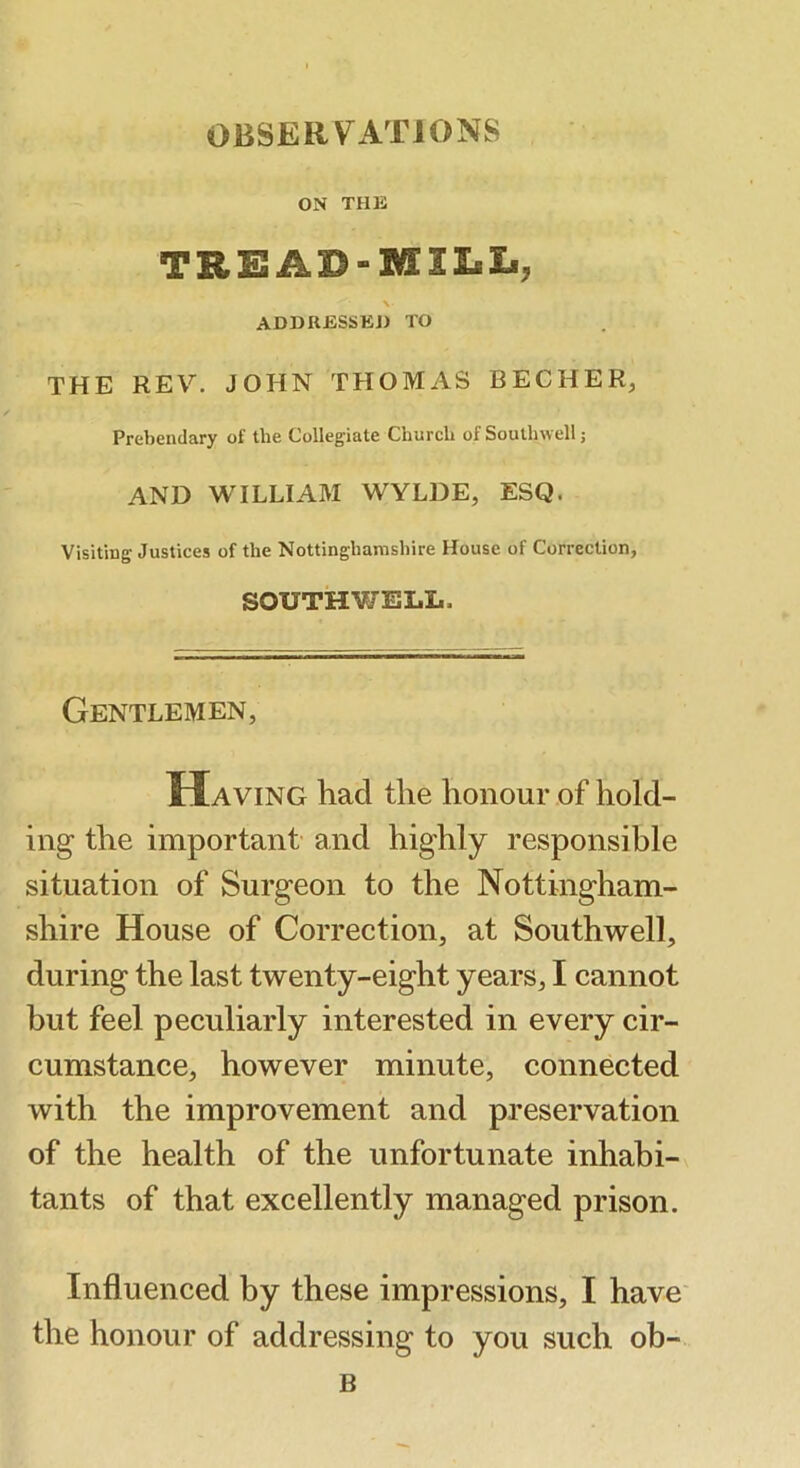 ON THK TREAD-MILIi, ADDIlESSliJ) TO THE REV. JOHN THOMAS BECHER, Prebendary of the Collegiate Church of Southwell; AND WILLIAM WYLDE, ESQ. Visiting Justices of the Nottinghamshire House of Correction, SOUTHWEIiL. Gentlemen, Having had the honour of hold- ing the important’ and highly responsible situation of Surgeon to the Nottingham- shire House of Correction, at Southwell, during the last twenty-eight years, I cannot but feel peculiarly interested in every cir- cumstance, however minute, connected with the improvement and preservation of the health of the unfortunate inhabi- tants of that excellently managed prison. Influenced by these impressions, I have* the honour of addressing to you such ob- B