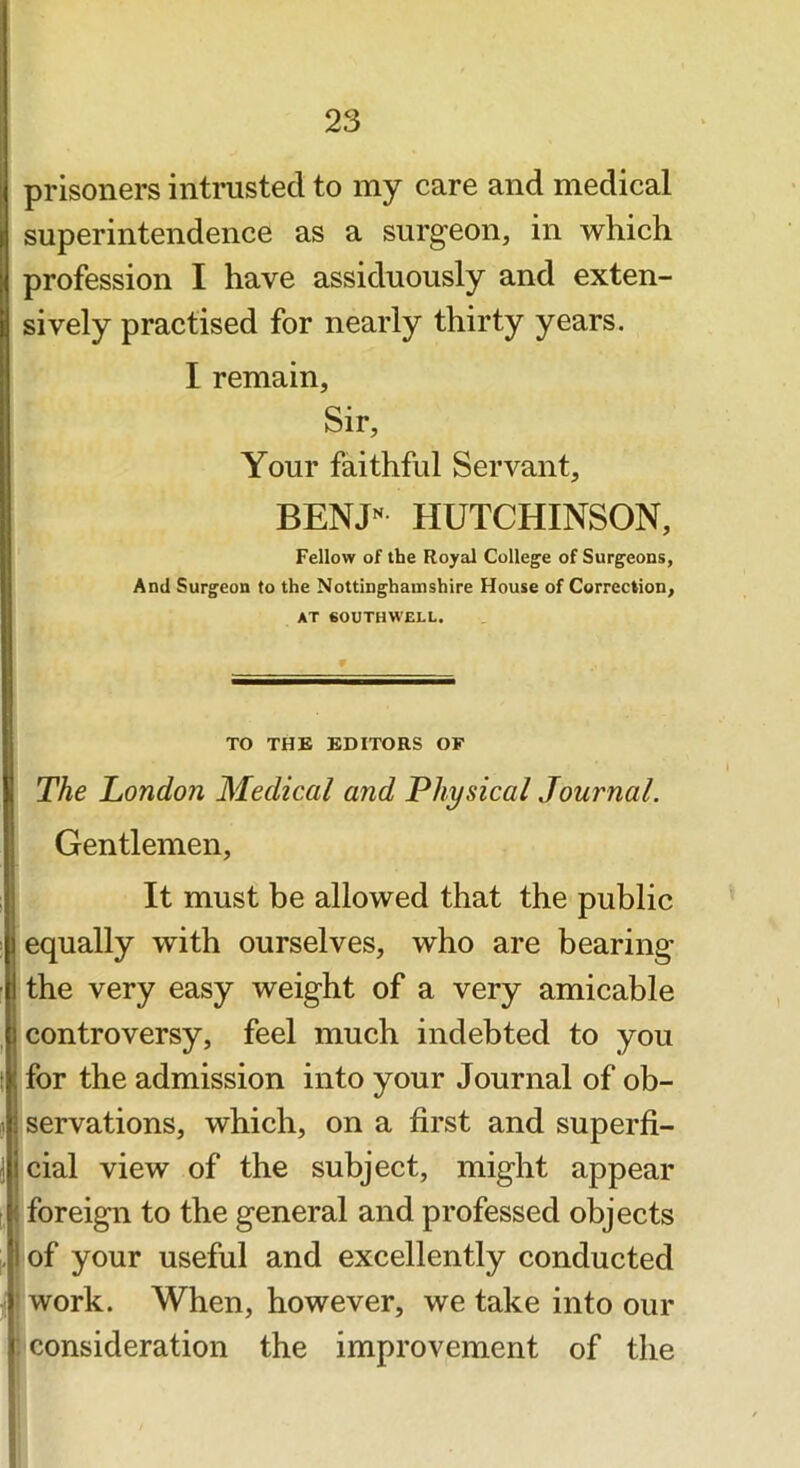 prisoners intnisted to my care and medical superintendence as a surgeon, in which profession I have assiduously and exten- sively practised for nearly thirty years. I remain. Sir, Your faithful Servant, BENJ'^ HUTCHINSON, Fellow of the Royal College of Surgeons, And Surgeon to the Nottinghamshire House of Correction, AT SOUTHWELL. TO THB EDITORS OF The London Medical and Physical Journal. Gentlemen, It must be allowed that the public equally with ourselves, who are bearing the very easy weight of a very amicable controversy, feel much indebted to you for the admission into your Journal of ob- servations, which, on a first and superfi- cial view of the subject, might appear foreign to the general and professed objects of your useful and excellently conducted ' work. When, however, we take into our : consideration the improvement of the