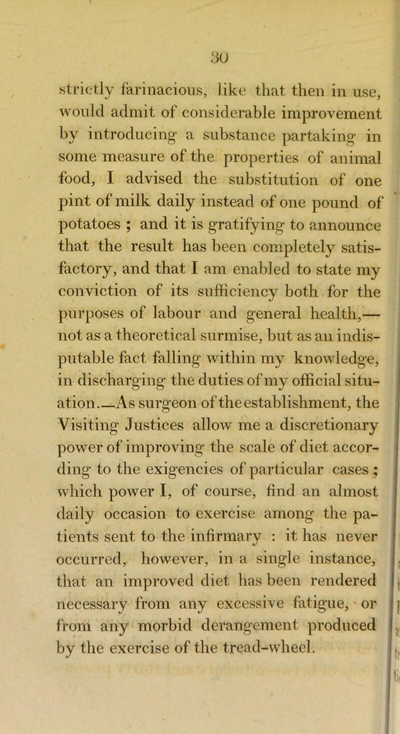 3U strictly tarinacioiis, like that then in use, would admit of considerable improvement by introducing a substance partaking in some measure of the properties of animal food, I advised the substitution of one pint of milk daily instead of one pound of potatoes ; and it is gratifying to announce that the result has been completely satis- factory, and that I am enabled to state my conviction of its sufficiency both for the purposes of labour and general health,— not as a theoretical surmise, but as an indis- putable fact falling within my knowledge, in discharging the duties of my official situ- ation As surgeon of the establishment, the Visiting Justices allow me a discretionary power of improving the scale of diet accor- ding to the exigencies of particular cases ; which power I, of course, find an almost daily occasion to exercise among the pa- tients sent to the infirmary : it has never occurred,, however, in a single instance, that an improved diet has been rendered necessary from any excessive fatigue,' or from any morbid derangement produced by the exercise of the tread-wheel.