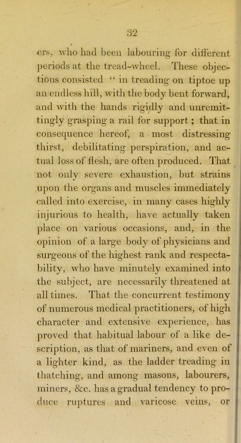 ers, who had been labouring for different ])eriods at the tread-wheel. These objec- tions consisted “ in treading on tiptoe up an endless hill, with the body bent forward, and with the hands rigidly and unremit- tingly grasping a rail for support; that in consequence hereof, a most distressing thirst, debilitating perspiration, and ac- tual loss of flesh, are often produced. That not only severe exhaustion, but strains upon the organs and muscles immediately called into exercise, in many cases highly injurious to health, have actually taken place on various occasions, and, in the opinion of a large body of physicians and surgeons of the highest rank and respecta- bility, who have minutely examined into the subject, are necessarily threatened at all times. That the concurrent testimony of numerous medical practitioners, of high character and extensive experience, has proved that habitual labour of a like de- scription, as that of mariners, and even of a lighter kind, as the ladder treading in thatching, and among masons, labourers, miners, &c. has a gradual tendency to pro- duce ruptures and varicose veins, or