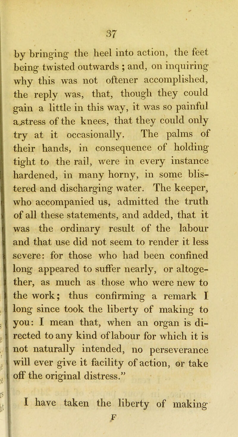 by bringing the heel into action, the feet being twisted outwards ; and, on inquiring why this was not oftener accomplished, the reply was, that, though they could gain a little in this way, it was so painful actress of the knees, that they could only try at it occasionally. The palms of their hands, in consequence of holding tight to the rail, were in every instance hardened, in many horny, in some blis- tered and discharging water. The keeper^ who accompanied us, admitted the truth of all these statements, and added, that it was the ordinary result of the labour and that use did not seem to render it less severe: for those who had been confined long appeared to suffer nearly, or altoge- ther, as much as those who were new to the work; thus confirming a remark I long since took the liberty of making to you: I mean that, when an organ is di- rected to any kind of labour for which it is not naturally intended, no perseverance will ever give it facility of action, or take off the original distress.” I have taken the liberty of making F