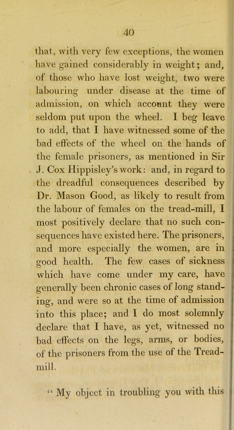 tliat, with very few exceptions, the women have gained considerably in weight; and, of those who have lost weight, two were labouring under disease at the time of admission, on which account they were seldom put upon the wheel. I beg leave to add, that I have witnessed some of the bad effects of the wheel on the hands of the female prisoners, as mentioned in Sir J. Cox Hippisley's work: and, in regard to the dreadful consequences described by Dr. Mason Good, as likely to result from the labour of females on the tread-mill, I most positively declare that no such con- sequences have existed here. The prisoners, and more especially the women, are in good health. The few cases of sickness which have come under my care, have generally been chronic cases of long stand- ing, and were so at the time of admission into this place; and I do most solemnly declare that I have, as yet, witnessed no bad effects on the legs, arms, or bodies, of the prisoners from the use of the Tread- mill. “ My object in troubling you with this