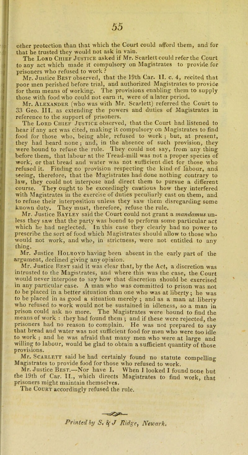 other protection than that which the Court could afford them, and for that he trusted they would not ask in vain. The Lord Chief Justice asked if Mr. Scarleit could refer the Court to any act which made it compulsory on Magistrates to provide for prisoners who refused to work ? Mr. Justice Best observed, that the 19th Car. II. c. 4, recited that poor men perished before trial, and authorized Magistrates to provide for them means of working. The provisions enabling them to supply those with food who could not earn it, were of a later period. Mr. Alexander (who was with Mr. Scarlett) referred the Court to 33 Geo. III. as extending the powers and duties of Magistrates in reference to the support of prisoners. The Lord Chief Justice observed, that the Court had listened to hear if any act was cited, making it compulsory on Magistrates to find food for those who, being able, refused to work ; but, at present, they had heard none ; and, in the absence of such provision, they were bound to refuse the rule. They could not say, from any thing before them, that labour at the Tread-mill was not a proper species of work, or that bread and water was not sufficient diet for those who refused it. Finding no provision respecting the kind nf labour, and seeing, therefore, that the Magistrates had done nothing contrary to law, they could not interpose and direct them to pursue a different course. They ought to be exceedingly cautious how they interfered with Magistrates in the exercise of duties peculiarly cast on them, and to refuse their interposition unless they saw them disregarding some known duty. They must, therefore, refuse the rule. Mr. Justice Bayley said the Court could not grant a jnandamus un- less they saw that the party was bound to perform some particular act which he had neglected. In this case they clearly had no power to prescribe the sort of food which Magistrates should allow to those who would not work, and who, in strictness, were not entitled to any thing. Mr. Justice Holroyd having been absent in the early part of the argument, declined giving any opinion. Mr. Justice Best said it was clear that, by the Act, a discretion was intrusted to the Magistrates, and where this was the case, the Court would never interpose to say how that discretion should be exercised in any particular case. A man who was committed to prison was not to be placed in a better situation than one who was at liberty; he was to be placed in as good a situation merely ; and as a man at liberty who refused to work would not be sustained in idleness, so a man in prison could ask no more. The Magistrates were bound to find the means of work : they had found them ; and if these were rejected, the prisoners had no reason to complain. He was not prepared to say that bread and water was not sufficient food for men who were too idle to work ; and he was afraid that many men who were at large and willing to labour, would be glad to obtain a sufficient quantity of those provisions. Mr. Scarlett said he had certainly found no statute compelling Magistrates to provide food for those who refused to work. Mr. Justice Best.—Nor have I. When 1 looked I found none but the 19th of Car. II., which directs Magistrates to find work, that prisoners might maintain themselves. The Court accordingly refused the rule. Printed bi/ S, 8(J Ridge, Newark,