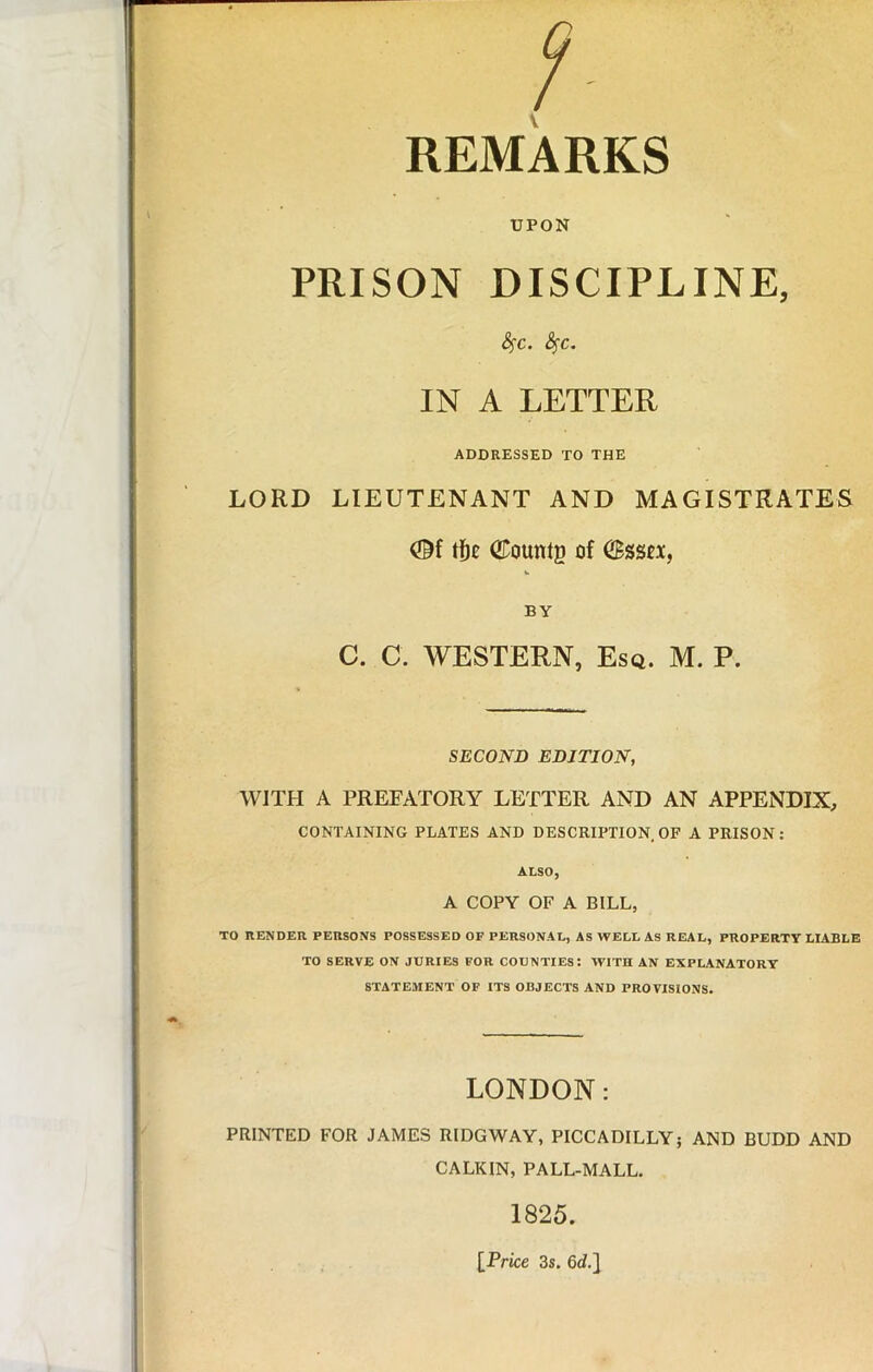 V REMARKS UPON PRISON DISCIPLINE, Sfc. Sfc. IN A LETTER ADDRESSED TO THE LORD LIEUTENANT AND MAGISTRATES QCountg of (Bsstx, BY C. C. WESTERN, Esq. M. P. SECOND EDITION, WITH A PREFATORY LETTER AND AN APPENDIX, CONTAINING PLATES AND DESCRIPTION OF A PRISON: ALSO, A COPY OF A BILL, TO RENDER PERSONS POSSESSED OF PERSONAL, AS WELL AS REAL, PROPERTY LIABLE TO SERVE ON JURIES FOR COUNTIES: WITH AN EXPLANATORY STATEMENT OF ITS OBJECTS AND PROVISIONS. LONDON: PRINTED FOR JAMES RIDGWAY, PICCADILLY; AND BUDD AND CALKIN, PALL-MALL. 1825. IPrice 3s. 6d.]