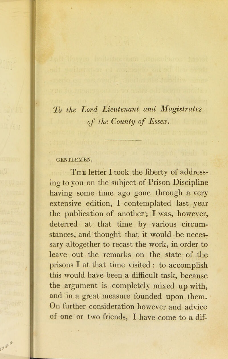 To the Lord Lieutenant and Magistrates of the County of Essex, GENTLEMEN, The letter I took the liberty of address- ing to you on the subject of Prison Discipline having some time ago gone through a very extensive edition, I contemplated last year the publication of another'; I was, however, deterred at that time by various circum- stances, and thought that it would be neces- sary altogether to recast the work, in order to leave out the remarks on the state of the prisons I at that time visited : to accomplish this would have been a difficult task, because the argument is completely mixed up with, and in a great measure founded upon them. On further consideration however and advice of one or two friends, I have come to a dif-