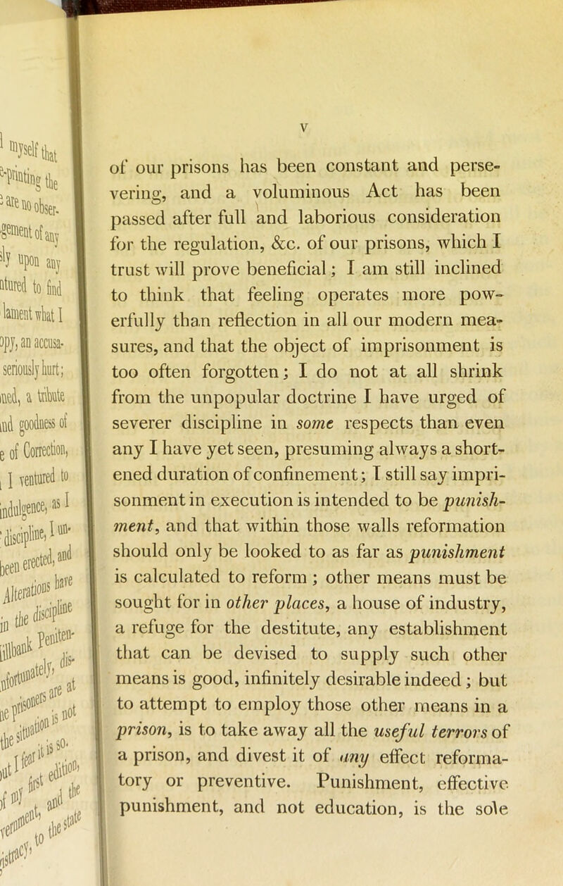 of our prisons has been constant and perse- vering, and a voluminous Act has been passed after full and laborious consideration for the regulation, &c. of our prisons, which I trust will prove benefieial; I am still inclined to think that feeling operates more pow- erfully than reflection in all our modern mea- sures, and that the object of imprisonment is too often forgotten; I do not at all shrink from the unpopular doctrine I have urged of severer discipline in 8omt respects than even any I have yet seen, presuming always a short- ened duration of confinement; T still say impri- sonment in execution is intended to be punish- ment, and that within those walls reformation should only be looked to as far as punishment is calculated to reform ; other means must be sought for in other places, a house of industry, a refuge for the destitute, any establishment that can be devised to supply such other means is good, infinitely desirable indeed; but to attempt to employ those other means in a prison, is to take away all the useful terrors of a prison, and divest it of any effect reforma- tory or preventive. Punishment, effective punishment, and not education, is the sole