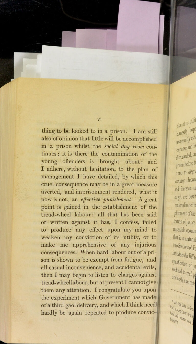 thing to be looked to in a prison. I am still also of opinion that little will be accomplished in a prison whilst the social day room con- tinues ; it is there the contamination of the young offenders is brought about; and I adhere, without hesitation, to the plan of management I have detailed, by which this cruel consequence may be in a great measure averted, and imprisonment rendered, what it now is not, an effective 'punishment. A great point is gained in the establishment of the tread-wheel labour; all that has been said or written against it has, I confess, failed to produce any effect upon my mind to weaken my conviction of its utilit}', or to make me apprehensive of any injurious i consequences. When hard labour out of a pri- I son is shown to be exempt from fatigue, and all casual inconvenience, and accidental evils, then I may begin to listen to charges against tread-wheel labour, but at present I cannotgive , them any attention. I congratulate you upon the experiment which Government has made'ij of a third gaol delivery, and which I think needi hardly be again repeated to produce convic- ( f lofils utili' lioll (jiiesllj fspeusea'’® “ before ti pnson tiniie to coiinH'f' and increase tb ought ere norv 1 material iinpedin pliskentoftlie tiition ofjustice miserable econoD it is material _^'^oSessioDsofP£ of jj Sexeap