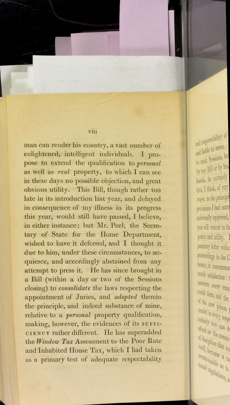 man can render his country, a vast number of enlightened, intelligent individuals. I pro- pose to extend the qualification to personal as well as real property, to which I can see in these days no possible objection, and great obvious utility. This Bill, though rather too late in its introduction last year, and delayed in consequence of my illness in its progress this year, would still have passed, I believe, in either instance; but Mr. Peel, the Secre- tary of State for the Home Department, wished to have it deferred, and I thought it due to him, under these circumstances, to ac- quiesce, and accordingly abstained from any attempt to press it. He has since brought in a Bill (within a day or two of the Sessions closing) to consolidate the laws respecting the appointment of Juries, and adopted therein the principle, and indeed substance of mine, relative to a personal property qualification, making, however, the evidences of its suffi- ciency rather different. He has superadded the Window Tax Assessment to the Poor Rate and Inhabited House Tax, which I had taken as a primary test of adecpiate respectability