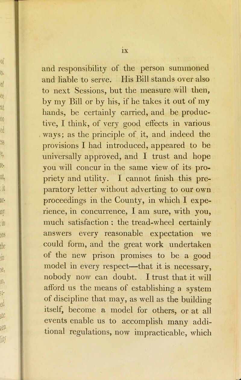 and responsibility of the person summoned and liable to serve. His Bill stands over also to next Sessions, but the measure will then, by my Bill or by his, if he takes it out of my hands, be certainly carried, and be produc- tive, I think, of very good effects in various ways; as the principle of it, and indeed the provisions I had introduced, appeared to be universally approved, and I trust and hope you will concur in the same view of its pro- priety and utility. I cannot finish this pre- paratory letter without adverting to our own proceedings in the County, in which I expe- rience, in concurrence, I am sure, with you, much satisfaction ; the tread-wheel certainly answers every reasonable expectation we could form, and the great work undertaken of the new prison promises to be a good model in every respect—that it is necessary, nobody now can doubt. I trust that it will afford us the means of establishing a system of discipline that may, as well as the building itself, become a model for others, or at all events enable us to accomplish many addi- tional regulations, now impracticable, which