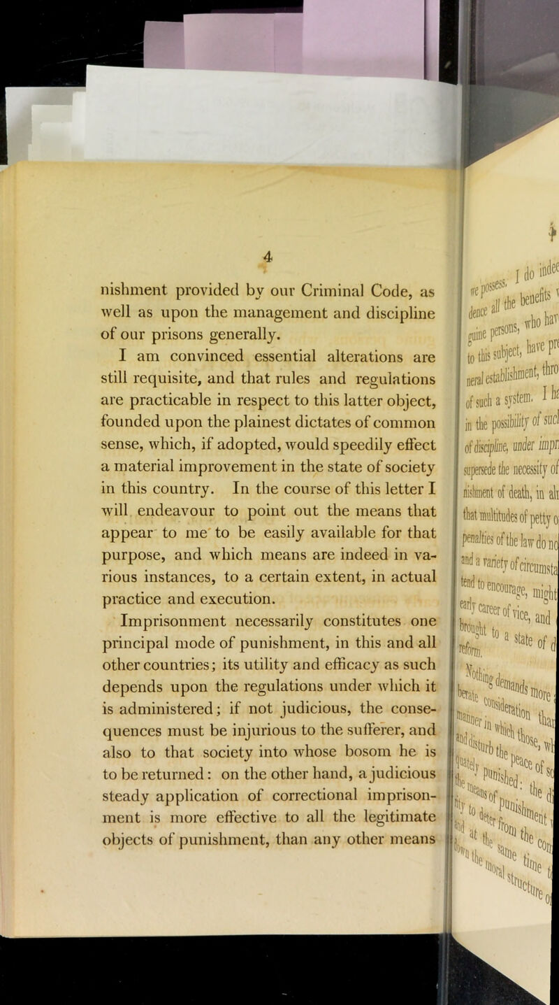 nishment provided by our Criminal Code, as well as upon the management and discipline of our prisons generally. I am convinced essential alterations are still requisite, and that rules and regulations are practicable in respect to this latter object, founded upon the plainest dictates of common sense, which, if adopted, would speedily effect a material improvement in the state of society in this country. In the course of this letter I will endeavour to point out the means that appear' to me' to be easily available for that purpose, and which means are indeed in va- rious instances, to a certain extent, in actual practice and execution. ' Imprisonment necessarily constitutes one principal mode of punishment, in this and all other countries; its utility and efficacy as such depends upon the regulations under which it is administered; if not judicious, the conse-' quences must be injurious to the sufferer, and also to that society into whose bosom he is to be returned: on the other hand, a judicious steady application of correctional imprison-^ ment is more effective to all the legitimate objects of punishment, than any other means ,e posse*' toetell*' gaine persons, to this subject) neiul estublishn of such a svst in the possil ofdiscipline, supersede the nishment of ( thatmultitndi penaltiesoftl 3udararietji Wtoencoiir I do