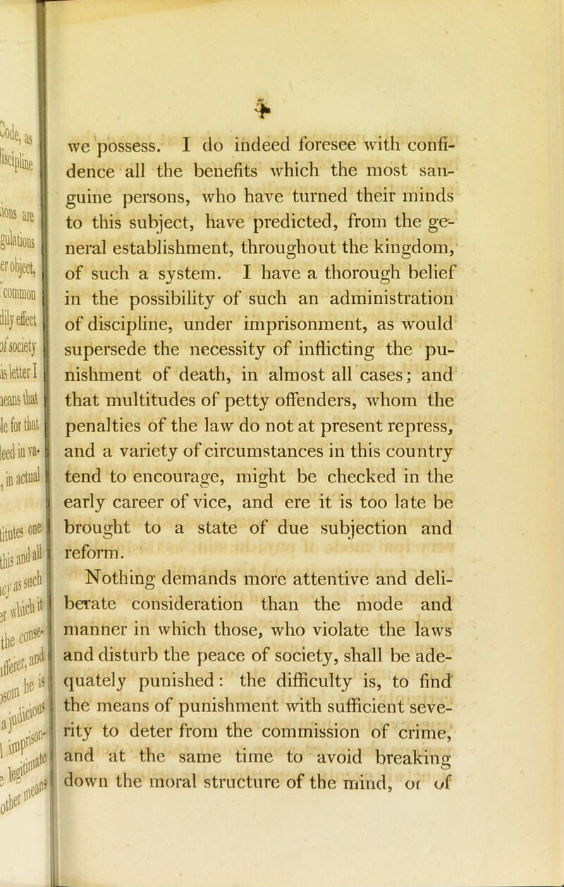 .ions are er object, common ct 1 )¥ iiiei laiif we possess. I do indeed foresee with confi- dence all the benefits which the most san- guine persons, who have turned their minds to this subject, have predicted, from the ge- neral establishment, throughout the kingdom, of such a system. I have a thorough belief in the possibility of such an administration of discipline, under imprisonment, as would supersede the necessity of inflicting the pu- nishment of death, in almost all cases; and that multitudes of petty offenders, whom the penalties of the law do not at present repress, and a variety of circumstances in this country tend to encourage, might be checked in the early career of vice, and ere it is too late be brought to a state of due subjection and reform. Nothing demands more attentive and deli- berate consideration than the mode and manner in which those, who violate the laws and disturb the peace of society, shall be ade- quately punished: the difficulty is, to find the means of punishment with sufficient seve- rity to deter from the commission of crime, and at the same time to avoid breakino: down the moral structure of the mind, or of IL