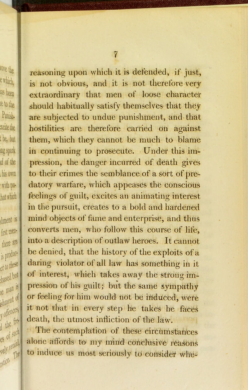 ewliicli, ■as been letotbe Punii ixcitetbe tbe, bnt iDgspatk id of tbe I his own 'witbpu- :bat winch reasoning upon which it is defended, if just, is not obvious, and it is not therefore very extraordinary that men of loose character should habitually satisfy themselves that they are subjected to undue punishment, and that hostilities are therefore carried on against them, which they cannot be much to blame in continuing to prosecute. Under this im- pression, the danger incurred of death gives to their crimes the semblance of a sort of pre- datory warfare, which appeases the conscious feelings of guilt, excites an animating interest in the pursuit, creates to a bold and hardened mind objects of fame and enterprise, and thus converts men, who follow this course of life, into a description of outlaw heroes. It cannot be denied, that the history of the exploits of a daring violator of all law has something in it of interest, which takes away the strong im- pression of his guilt; but the same sympathy or feeling for him would not be itiduced, were it not that in every step he takes he face^ death, the utmost infliction of the' law. The contemplation of these circiimstan’ces alone affords to my mind conclusive reasons to induce us most seriously to consider whe^