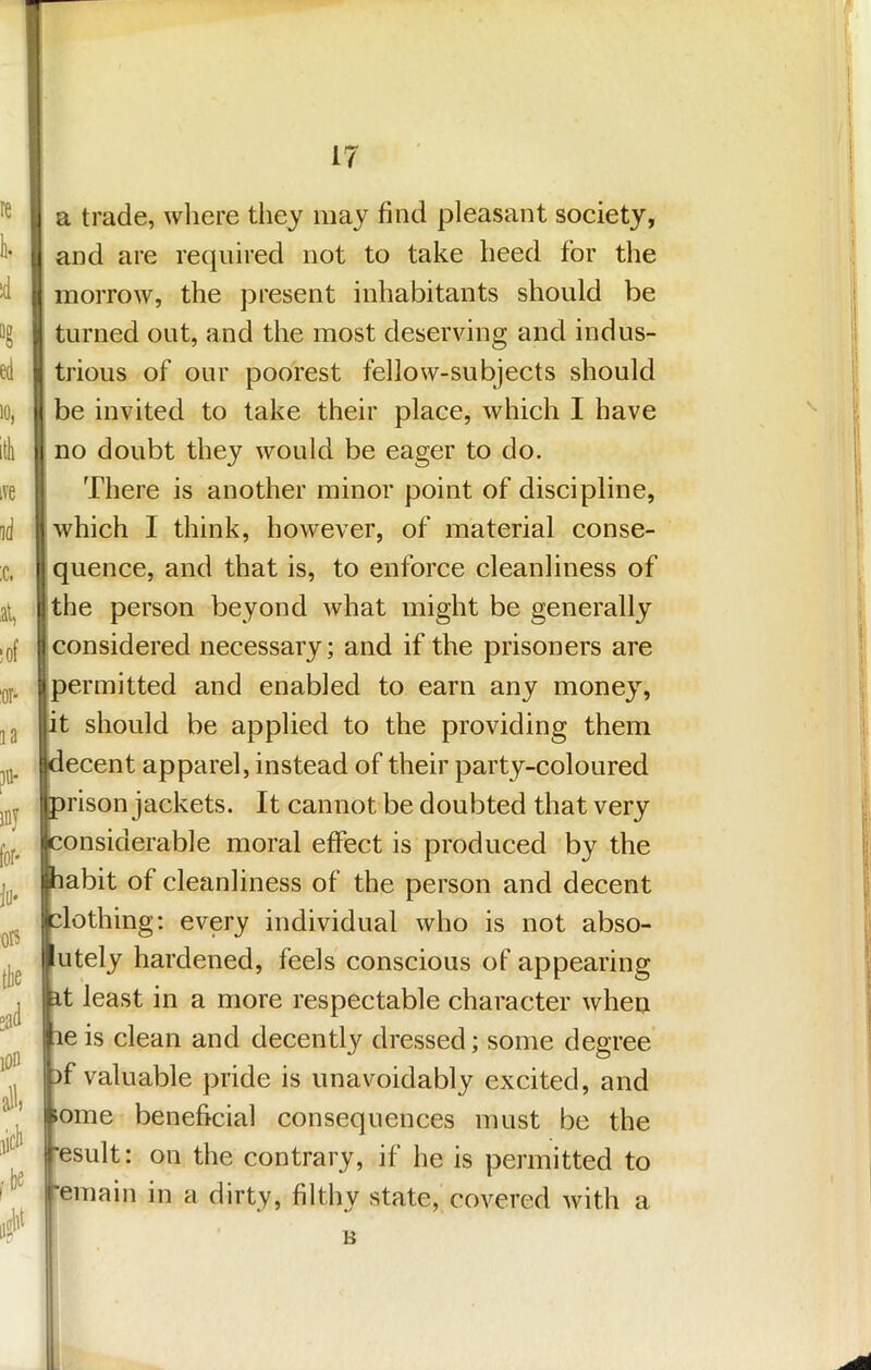 ive id ;c. al, !0f '01* la ?«• iny for- jti- oR the sad lon al^) jicl> ^be iiffW i a trade, where they may find pleasant society, 1 and are required not to take heed for the I morrow, the present inhabitants should be turned out, and the most deserving and indus- trious of our poorest fellow-subjects should ]be invited to take their place, which I have no doubt they would be eager to do. ^ There is another minor point of discipline, jl which I think, however, of material conse- jj quence, and that is, to enforce cleanliness of Ijthe person beyond what might be generally |j considered necessary; and if the prisoners are I permitted and enabled to earn any money, lit should be applied to the providing them klecent apparel, instead of their party-coloured Iprison jackets. It cannot be doubted that very onsiderable moral effect is produced by the abit of cleanliness of the person and decent blothing; every individual who is not abso- utely hardened, feels conscious of appearing t least in a more respectable character when e is clean and decently dressed; some degree jbf valuable pride is unavoidably excited, and iome beneficial consequences must be the result: on the contrary, if he is permitted to remain in a dirty, filthy state, covered with a B