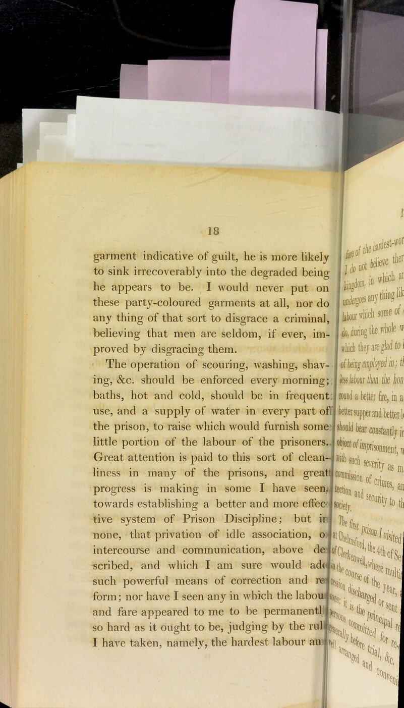 18 garment indicative of guilt, he is more likely to sink irrecoverably into the degraded being- lie appears to be. I would never put on these party-coloured garments at all, nor do any thing of that sort to disgrace a criminal, believing that men are seldom, if ever, im- proved by disgracing them. The operation of scouring, washing, shav- ing, See. should be enforced every morning;, baths, hot and cold, should be in frequent: use, and a supply of water in every part off the prison, to raise which would furnish somej oo( lelief® ,JB, i **' “ JffjdfsanyttaS'*'' do, dunog the whole w which thej are glad to i ofb&ageiuploje^iiij ti kkbourthaa the iioo ipoynd a better fire, in a heto supper and betterh constantly ir little portion of the labour of the prisoners..! object of Great attention is paid to this sort of clean-j rritb suejj •, ’ liness in many of the prisons, and gi'eatc commisjjgjj ® I have seem,* and enmes, ac progress is making in some towards establishing a better and more effec- tive system of Prison Discipline; but in none, that privation of idle association, o^* intercourse and communication, above del scribed, and which I am sure would ad(jij(j]p^^''^l'vhe] such powerful means of correction and form; nor have I seen any in which the laboui|i0|jj,. and fare appeared to me to be permanent! so hard as it ought to be, judging by the mil I have taken, namely, the hardest labour an ‘ HL^dfor^ COi), 'f»i