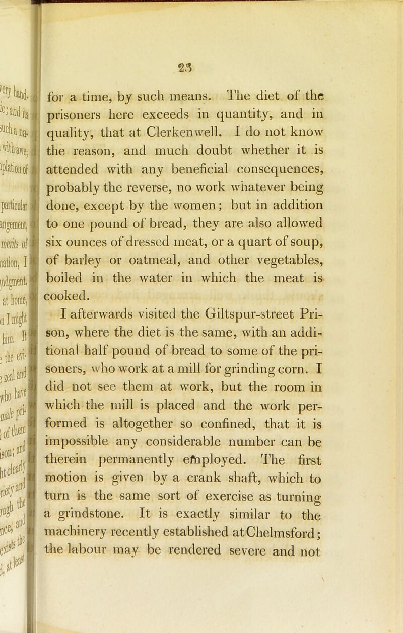 25 'Clauditj , '''cUna. j ■witliai\-e, i iplationof f. ( particalai -1 JDgemeDti) merifs of i< aation, I judgmnt:'*' at home, ^ ml might''; for a time, by such means. 'J’he diet of the prisoners here exceeds in quantity, and in quality, that at Clerkenwell. I do not know the reason, and much doubt whether it is attended with any beneficial consequences, probably the reverse, no work whatever being- done, except by the women; but in addition to one pound of bread, they are also allowed six ounces of dressed meat, or a quart of soup, of barley or oatmeal, and other vegetables, boiled in the water in which the meat is cooked. I afterwards visited the Giltspur-street Pri- son, where the diet is the same, with an addi- tional half pound of bread to some of the pri- soners, who work at a mill for grinding corn. I did not see them at work, but the room in which the mill is placed and the work per- formed is altogether so confined, that it is impossible any considerable number can be therein permanently efnployed. The first motion is given by a crank shaft, which to turn is the same sort of exercise as turning O a grindstone. It is exactly similar to the machinery recently established at Chelmsford; the labour may be rendered severe and not