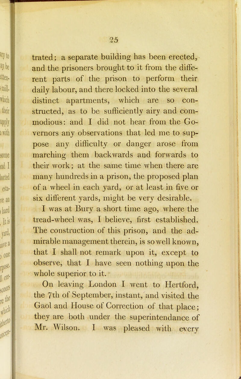 trated; a separate building has been erected,- and the prisoners brought to it from the diffe- rent parts of the prison to perform their daily labour, and there locked into the several distinct apartments, which are so con- structed, as to be sufficiently airy and com- modious; and I did not hear from the Go- vernors any observations that led me to sup- pose any difficulty or danger arose from marching them backwards and forwards to their work; at the same time when there are many hundreds in a prison, the proposed plan of a wheel in each yard, or at least in five or six different yards, might be very desirable. I was at Bury a short time ago, where the tread-wheel was, I believe, first established. N The construction of this prison, and the ad- mirable management therein, is so well known, that I shall not remark upon it, except to observe, that I have seen nothing upon the whole superior to it. On leaving London I went to Hertford, the 7th of September, instant, and visited the Gaol and House of Correction of that place; they are both under the superintendance of Mr. Wilson. 1 was pleased with every