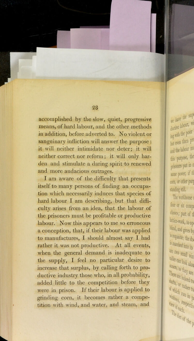 accomplished by the slow, quiet, progressive means, of hard labour, and the other methods in addition, before adverted to. No violent or sanguinary infliction will answer the purpose: it will neither intimidate nor deter; it will neither correct nor reform; it will only har- den and stimulate a daring spirit to renewed and more audacious outrages. I am aware of the difficulty that presents itself to many persons of finding an occupa- tion which necessarily induces that species of hard labour I am describing, but that diffi- culty arises from an idea, that the labour of the prisoners must be profitable or productive labour. Now this appears to me so erroneous a conception, that, if their labour was applied to manufactures, I should almost say I had rather it was not productive. At all events, when the general demand is inadequate to the supply, I feel no particular desire to increase that surplus, by calling forth to pro- ductive industry those who, in all probability, added little to the competition before they were in prison. If their labour is applied to grinding corn, it becomes rather a compe- tition with wind, and water, and steam, and