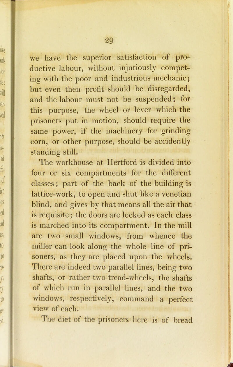 we have the superior satisfaction of pro- ductive labour, without injuriously compet- ing with the poor and industrious mechanic; but even then profit should be disregarded, and the labour must not be suspended: for this purpose, the wheel or lever which the prisoners put in motion, should require the same power, if the machinery for grinding corn, or other purpose, should be accidently standing still. The workhouse at Hertford is divided into four or six compartments for the different classes; part of the back of the building is lattice-work, to open and shut like a Venetian blind, and gives by that means all the air that is requisite; the doors are locked as each class is marched into its compartment. In the mill are two small windows, from whence the miller can look along the whole line of pri- soners, as they are placed upon the wheels. There are indeed two parallel lines, being two shafts, or rather two tread-wheels, the shafts of which run in parallel lines, and the two windows, respectively, command a perfect view of each. The diet of the prisoners here is of bread