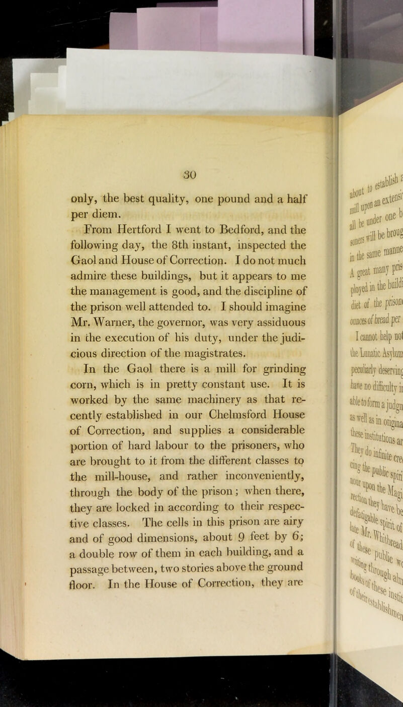 only, the best quality, one pound and a half per diem. From Hertford I went to Bedford, and the following day, the 8th instant, inspected the Gaol and House of Correction. I do not much admire these buildings, but it appears to me the management is good, and the discipline of the prison well attended to. I should imagine Mr. Warner, the governor, was very assiduous in the execution of his duty, under the judi- cious direction of the magistrates. In the Gaol there is a mill for grinding corn, which is in pretty constant use. It is worked by the same machinery as that re- cently established in our Chelmsford House of Correction, and supplies a considerable portion of hard labour to the prisoners, who are brought to it from the different classes to the mill-house, and rather inconveniently, through the body of the prison; when there, they are locked in according to their respec- tive classes. The cells in this prison are airy and of good dimensions, about 9 feet by 6; a double row of them in each building, and a passage between, two stories above the ground floor. In the House of Correction, they are