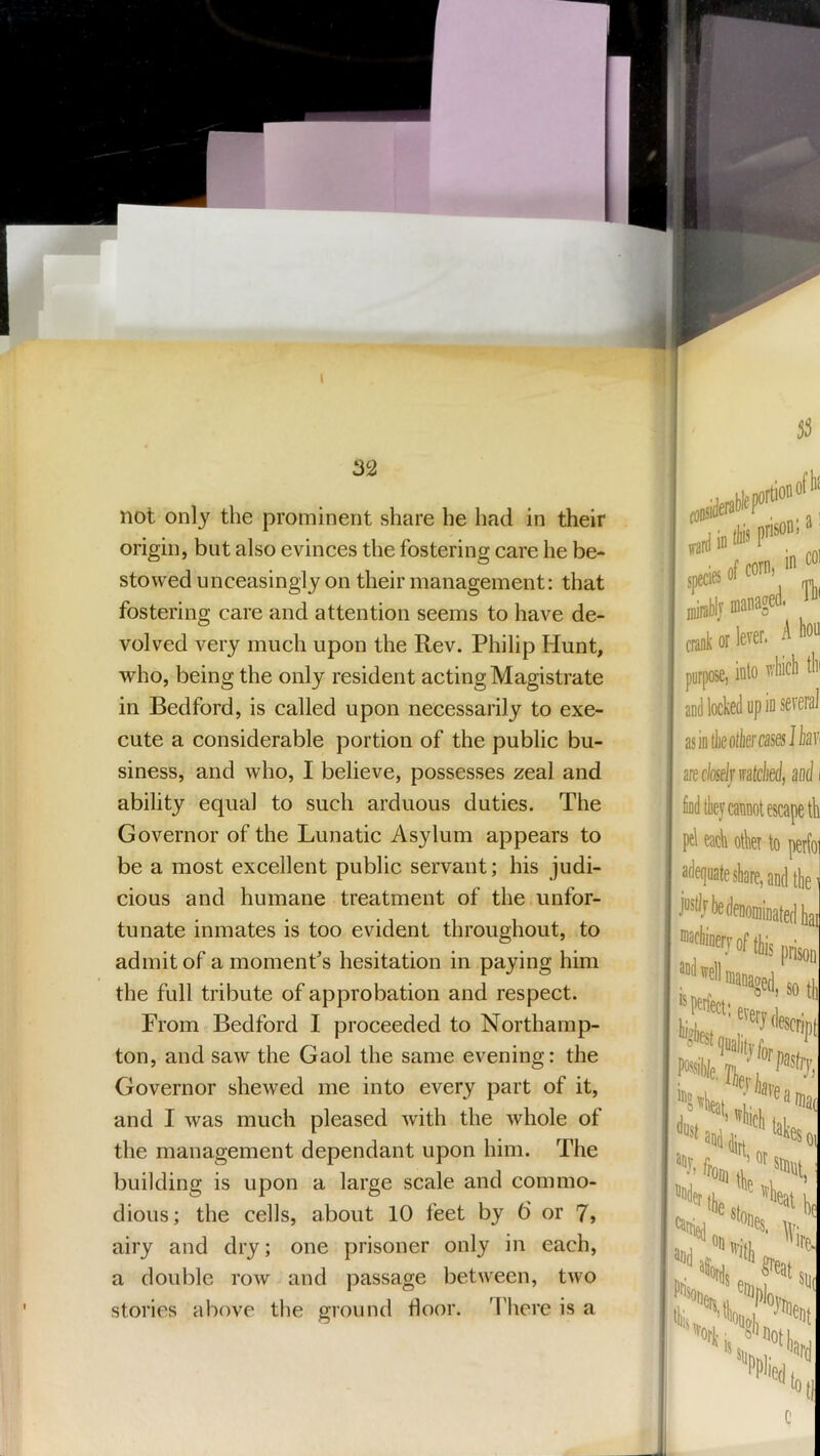 not only the prominent share he had in their origin, but also evinces the fostering care he be- stowed unceasingly on their management: that fostering care and attention seems to have de- volved very much upon the Rev. Philip Hunt, who, being the only resident acting Magistrate in Bedford, is called upon necessarily to exe- cute a considerable portion of the public bu- siness, and who, I believe, possesses zeal and ability equal to such arduous duties. The Governor of the Lunatic Asylum appears to be a most excellent public servant; his judi- cious and humane treatment of the unfor- tunate inmates is too evident throughout, to admit of a moment's hesitation in paying him the full tribute of approbation and respect. From Bedford I proceeded to Northamp- ton, and saw the Gaol the same evening: the Governor shewed me into every part of it, and I was much pleased with the whole of the management dependant upon him. The building is upon a large scale and commo- dious; the cells, about 10 feet by 6 or 7> airy and dry; one prisoner only in each, a double row and passage between, two stories above the ground floor. There is a i it (to r’ :ies of com> ,b)j managed. Th' b or lever. A liou )ose, inb vdiicli tin locked up in several ik other cases Ibavi perfo] dtlie